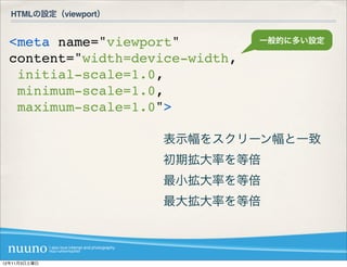 HTMLの設定（viewport）


  <meta name="viewport"          一般的に多い設定

  content="width=device-width,
   initial-scale=1.0,
   minimum-scale=1.0,
   maximum-scale=1.0">

                      表示幅をスクリーン幅と一致
                      初期拡大率を等倍
                      最小拡大率を等倍
                      最大拡大率を等倍



12年11月3日土曜日
 