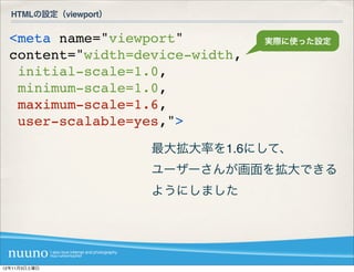 HTMLの設定（viewport）


  <meta name="viewport"          実際に使った設定
  content="width=device-width,
   initial-scale=1.0,
   minimum-scale=1.0,
   maximum-scale=1.6,
   user-scalable=yes,">
                      最大拡大率を1.6にして、
                      ユーザーさんが画面を拡大できる
                      ようにしました




12年11月3日土曜日
 