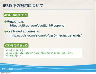IE8以下の対応について

    JavaScriptを使う

      Respond.js
       https://github.com/scottjehl/Respond
       css3-mediaqueries.js
        http://code.google.com/p/css3-mediaqueries-js/

    CSSを分岐させる
     <!-­‐-­‐[if	
  IE	
  8	
  ]>
     <link	
  rel="stylesheet"	
  type="text/css"	
  href="ie8.css">
     <![endif]-­‐-­‐>




12年11月3日土曜日
 