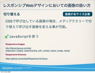 レスポンシブWebデザインにおいての画像の扱い方

   切り替える                                                        画像が各サイズ必要

     CSSで呼び出している画像の場合、メディアクエリーで切
     り替えて呼び出す画像を変える事が可能。

         JavaScriptを使う

     Responsive-Images
     http://ﬁlamentgroup.com/lab/
     responsive_images_experimenting_with_context_aware_image_sizing/
     Responsive-Enhance
     https://github.com/joshje/Responsive-Enhance




12年11月3日土曜日
 