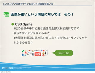 レスポンシブWebデザインにおいての画像の扱い方



              画像が重いという問題に対しては その１

               CSS Sprite
              1枚の画像の中に必要な画像を全部入れ必要に応じて
              表示させる部分を変える手法
              1枚画像を最初に読み込む事によって余分なトラフィックが
              かかるのを防ぐ


                              YouTube




12年11月3日土曜日
 