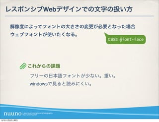 レスポンシブWebデザインでの文字の扱い方

     解像度によってフォントの大きさの変更が必要となった場合
     ウェブフォントが使いたくなる。
                                  CSS3	
  @font-­‐face




              これからの課題

              フリーの日本語フォントが少ない。重い。
              windowsで見ると読みにくい。




12年11月3日土曜日
 