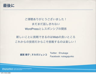 最後に


                 ご清聴ありがとうございました！
                     まだまだ話しきれない
                 WordPressとレスポンシブの関係

              新しいことに挑戦できるのはWebの良いところ
              これからの技術だからこそ挑戦するのは楽しい！


                                 Twitter: ＠nukaga
               額賀 順子 | ヌカガジュンコ
                                 Facebook: nukagajunko




12年11月3日土曜日
 