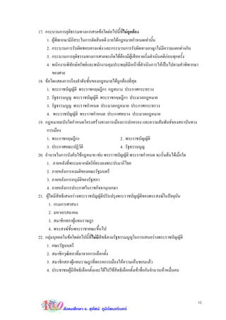 17. กระบวนการยุติธรรมทางการศาลขอใดตอไปนี้ที่ไมถูกตอง
     1. ผูพิพากษามีอิสระในการตัดสินคดี ภายใตกฎหมายกําหนดเทานั้น
     2. กระบวนการรับผิดชอบทางแพง และกระบวนการรับผิดทางอาญาไมมีความแตกตางกัน
     3. กระบวนการยุติธรรมทางการศาลจะเกิดไดตองมีผูเสียหายเริ่มดําเนินคดีกอนทุกครั้ง
                                                                                
     4. พนักงานพิทักษทรัพยและพนักงานคุมประพฤติมีหนาที่ดําเนินการใหเปนไปตามคําพิพากษา
         ของศาล
18. ขอใดแสดงการเรียงลําดับชั้นของกฎหมายไดถูกตองที่สุด
     1. พระราชบัญญัติ พระราชกฤษฎีกา กฎทบวง ประกาศกระทรวง
     2. รัฐธรรมนูญ พระราชบัญญัติ พระราชกฤษฎีกา ประมวลกฎหมาย
     3. รัฐธรรมนูญ พระราชกําหนด ประมวลกฎหมาย ประกาศกระทรวง
     4. พระราชบัญญัติ พระราชกําหนด ประกาศทบวง ประมวลกฎหมาย
19. กฎหมายฉบับใดกําหนดโครงสรางทางการเมืองการปกครอง และความสัมพันธของสถาบันทาง
     การเมือง
     1. พระราชกฤษฎีกา                            2. พระราชบัญญัติ
     3. ประกาศคณะปฏิวติ  ั                       4. รัฐธรรมนูญ
20. อํานาจในการบังคับใชกฎหมาย เชน พระราชบัญญัติ พระราชกําหนด จะเริ่มตนไดเมื่อใด
     1. ภายหลังที่พระมหากษัตริยทรงลงพระปรมาภิไธย
     2. ภายหลังการลงมติของคณะรัฐมนตรี
     3. ภายหลังการอนุมัติของรัฐสภา
     4. ภายหลังการประกาศในราชกิจจานุเบกษา
21. ผูใดมีสิทธิเสนอรางพระราชบัญญัติปรับปรุงพระราชบัญญัติของพระสงฆในปจจุบัน
      1. กรมการศาสนา
      2. มหาเถรสมาคม
      3. สมาชิกสภาผูแทนราษฎร
      4. พระสงฆชั้นพระราชาคณะขึ้นไป
22. กลุมบุคคลในขอใดตอไปนี้ที่ไมมีสิทธิตามรัฐธรรมนูญในการเสนอรางพระราชบัญญัติ
     1. คณะรัฐมนตรี
     2. สมาชิกวุฒิสภาที่มาจากการเลือกตั้ง
     3. สมาชิกสภาผูแทนราษฎรที่พรรคการเมืองใหความเห็นชอบแลว
     4. ประชาชนผูมีสิทธิเลือกตั้งและไดไปใชสิทธิเลือกตั้งเขาชื่อกันจํานวนหาหมื่นคน




                                                                                        10
             สังคมศึกษา อ. สุทัศน ภูมิรัตนจรินทร
 