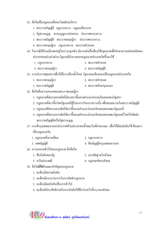 23. ขอใดเปนกฎหมายที่ออกโดยฝายบริหาร
     1. พระราชบัญญัติ กฎกระทรวง กฎมนเทียรบาล
     2. รัฐธรรมนูญ ธรรมนูญการปกครอง ประกาศกระทรวง
     3. พระราชบัญญัติ พระราชกฤษฎีกา ประกาศกระทรวง
     4. พระราชกฤษฎีกา กฎกระทรวง พระราชกําหนด
24. ในกรณีที่บานเมืองตกอยูในภาวะฉุกเฉิน มีความจําเปนตองใชกฎหมายเพื่อรักษาความปลอดภัยของ
     ประชาชนอยางเรงดวน รัฐบาลมีอํานาจออกกฎหมายประเภทใดขึ้นมาใช
      1. กฎกระทรวง                             2. พระราชกําหนด
      3. พระราชกฤษฎีกา                         4. พระราชบัญญัติ
25. การประกาศยุบสภาเพื่อใหมีการเลือกตั้งใหม รัฐบาลจะตองออกเปนกฎหมายประเภทใด
     1. พระราชกฤษฎีกา                          2. พระราชกําหนด
     3. พระราชบัญญัติ                          4. พระราชกิจจานุเบกษา
26. ขอใดคือความหมายของพระราชกฤษฎีกา
     1. กฎหมายที่พระมหากษัตริยทรงตราขึ้นตามคําแนะนําและยินยอมของรัฐสภา
     2. กฎหมายที่ตราขึ้นโดยรัฐมนตรีผูรักษาการในกระทรวงนั้น เพื่อขยายความในพระราชบัญญัติ
     3. กฎหมายที่พระมหากษัตริยตราขึ้นตามคําแนะนําและยินยอมของคณะรัฐมนตรี
     4. กฎหมายที่พระมหากษัตริยตราขึ้นตามคําแนะนําและยินยอมของคณะรัฐมนตรีโดยไมขัดตอ
        พระราชบัญญัติหรือรัฐธรรมนูญ
27. การที่กรุงเทพมหานครประกาศหามประชาชนทิ้งขยะในที่สาธารณะ เพื่อใหมีผลบังคับใช ตองตรา
     เปนกฎหมายใด
    1. กฎหมายสิ่งแวดลอม                       2. กฎกระทรวง
    3. เทศบัญญัติ                              4. ขอบัญญัติกรุงเทพมหานคร
28. ความหมายทั่วไปของกฎหมาย คือขอใด
     1. ขอบังคับของรัฐ                        2. บรรทัดฐานในสังคม
     3. จารีตประเพณี                           4. กฎเกณฑของสังคม
29. ขอใดมิใชลกษณะสําคัญของกฎหมาย
                ั
     1. จะตองมีสภาพบังคับ
     2. จะตองมีกระบวนการในการจัดทํากฎหมาย
     3. จะตองมีผลบังคับเปนการทั่วไป
     4. จะตองมีประสิทธิภาพในการบังคับไดดีกวากลไกอื่นๆ ของสังคม




                                                                                         11
             สังคมศึกษา อ. สุทัศน ภูมิรัตนจรินทร
 