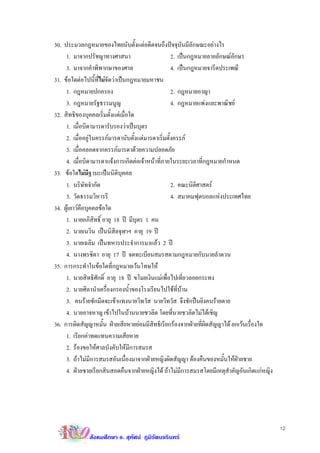 30. ประมวลกฎหมายของไทยนับตั้งแตอดีตจนถึงปจจุบันมีลักษณะอยางไร
     1. มาจากปรัชญาทางศาสนา                         2. เปนกฎหมายลายลักษณอักษร
     3. มาจากคําพิพากษาของศาล                       4. เปนกฎหมายจารีตประเพณี
31. ขอใดตอไปนี้ที่ไมจัดวาเปนกฎหมายมหาชน
     1. กฎหมายปกครอง                                2. กฎหมายอาญา
     3. กฎหมายรัฐธรรมนูญ                            4. กฎหมายแพงและพาณิชย
32. สิทธิของบุคคลเริ่มตั้งแตเมื่อใด
     1. เมื่อบิดามารดารับรองวาเปนบุตร
     2. เมื่ออยูในครรภมารดานับตั้งแตมารดาเริ่มตั้งครรภ
     3. เมื่อคลอดจากครรภมารดาดวยความปลอดภัย
     4. เมื่อบิดามารดาแจงการเกิดตอเจาหนาที่ภายในระยะเวลาที่กฎหมายกําหนด
33. ขอใดไมมีฐานะเปนนิติบุคคล
     1. บริษัทจํากัด                                2. คณะนิติศาสตร
     3. วัดธรรมวิหารรี                              4. สมาคมฟุตบอลแหงประเทศไทย
34. ผูเยาวคือบุคคลขอใด
     1. นายอภิสิทธิ์ อายุ 18 ป มีบุตร 1 คน
     2. นายเนวิน เปนนิสิตจุฬาฯ อายุ 19 ป
     3. นายเฉลิม เปนทหารประจําการมาแลว 2 ป
     4. นางพรชิตา อายุ 17 ป จดทะเบียนสมรสตามกฎหมายกับนายลําดวน
35. การกระทําในขอใดที่กฎหมายเวนโทษให
     1. นายสิทธิศักดิ์ อายุ 18 ป ขโมยเงินแมเพื่อไปเที่ยวลอยกระทง
     2. นายศิลานําเครื่องกรองนํ้าของโรงเรียนไปใชที่บาน
     3. คนรายชักมีดจะเขาแทงนายวิทวัส นายวิทวัส จึงชักปนยิงคนรายตาย
     4. นายอาจหาญ เขาไปในบานนายชวลิต โดยที่นายชวลิตไมไดเชิญ
36. การผิดสัญญาหมั้น ฝายเสียหายยอมมีสิทธิเรียกรองจากฝายที่ผิดสัญญาได ยกเวนเรื่องใด
     1. เรียกคาทดแทนความเสียหาย
     2. รองขอใหศาลบังคับใหมการสมรส
                                  ี
     3. ถาไมมีการสมรสอันเนื่องมาจากฝายหญิงผิดสัญญา ตองคืนของหมั้นใหฝายชาย
     4. ฝายชายเรียกสินสอดคืนจากฝายหญิงได ถาไมมีการสมรสโดยมีเหตุสําคัญอันเกิดแกหญิง




                                                                                           12
              สังคมศึกษา อ. สุทัศน ภูมิรัตนจรินทร
 