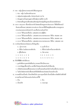 37. ชาย – หญิง คูใดสามารถสมรสกันไดตามกฎหมาย
     1. ชาย – หญิง รวมบิดาแตตางมารดา
     2. หญิงหยาจากคูสมรสเดิม นับกอนวันหยา 310 วัน
     3. พอบุญธรรมกับบุตรบุญธรรมซึ่งหญิงบรรลุนิติภาวะแลว
     4. ฝายชายเปนลูกของพี่ชายพอแมฝายหญิง ฝายหญิงเปนลูกของนองชายพอฝายชาย
38. นาย ก และนาย ข เปนสามีภรรยากันโดยชอบดวยกฎหมาย ตอมานาย ก ไดเสียชีวิตและมี
     สินสมรสทั้งหมด 2,000,000 บาท แตนาย ก มีมารดาที่มีชีวิตอยูเพียงคนเดียว ตามกฎหมาย
     การแบงมรดกจะแบงกันอยางไร และเปนจํานวนเงินเทาไหร
     1. นาง ข ไดรับมรดกเปนเงิน 2,000,000 บาท แตผูเดียว
     2. นาง ข ไดรับมรดกเปนเงิน 1,500,000 บาท มารดาของนาย ก ไดเงิน 500,000 บาท
     3. นาง ข ไดรับมรดกเปนเงิน 1,800,000 บาท มารดาของนาย ก ไดเงิน 200,000 บาท
     4. นาง ข ไดรับมรดกเปนเงิน 1,000,000 บาท มารดาของนาย ก ไดเงิน 1,000,000 บาท
39. การเรียงลําดับทายาทโดยธรรม ขอใดถูกตอง
        ก. ปู ยา ตา ยาย                          ข. ลุง ปา นา อา
        ค. พี่นอง รวมบิดามารดาเดียวกัน          ง. พี่นองรวมบิดาหรือมารดาเดียวกัน
        จ. ผูสืบสันดาน                           ฉ. บิดา มารดา
     1. จ ฉ ค ง ก ข                               2. จ ก ฉ ค ง ข
     3. จ ค ง ฉ ก ข                               4. จ ก ฉ ข ค ง
40. ขอใดไมใชการทํานิติกรรม
     1. ลูกทําพินัยกรรมยกทรัพยสินตางๆ ของตนใหแกบิดามารดา
     2. การนําสัญญาซื้อขายบาน และที่ดินไปจดทะเบียนตอเจาหนาที่ของรัฐ
     3. บริษัทดําดอทคอมทยื่นซองเสนอราคาเครื่องคอมพิวเตอรตอโรงเรียนเพื่อประกวดราคา
     4. ไมเคิล ติดตอทาทายัง เพื่อเสนอเขาเปนศิลปนของคายเพลงโคแอนดกระบือ
41. ภวาภพมีบานหนึ่งหลัง เรือกลไฟหนึ่งลํา รถบรรทุกหนึ่งคัน ชางหนึ่งเชือก ทรัพยสินในขอใดที่
    ภวาภพไมอาจนําไปจํานองประกันชําระหนี้ได
     1. บาน                                      2. ชาง
     3. เรือกลไฟ                                  4. รถบรรทุก




                                                                                                13
              สังคมศึกษา อ. สุทัศน ภูมิรัตนจรินทร
 