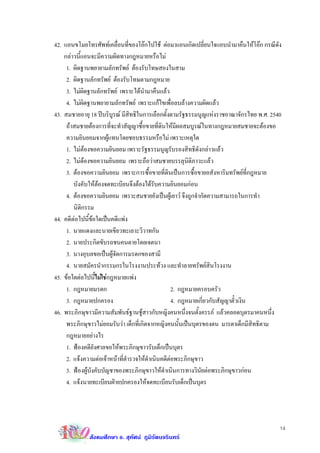 42. แอนขโมยโทรศัพทเคลื่อนที่ของโอกไปใช ตอมาแอนเกิดเปลี่ยนใจแอบนํามาคืนใหโอก กรณีดัง
    กลาวนี้แอนจะมีความผิดทางกฎหมายหรือไม
     1. ผิดฐานพยายามลักทรัพย ตองรับโทษสองในสาม
     2. ผิดฐานลักทรัพย ตองรับโทษตามกฎหมาย
     3. ไมผิดฐานลักทรัพย เพราะไดนํามาคืนแลว
     4. ไมผิดฐานพยายามลักทรัพย เพราะแกไขเพื่อลบลางความผิดแลว
43. สมชายอายุ 18 ปบริบูรณ มีสิทธิในการเลือกตั้งตามรัฐธรรมนูญแหงราชอาณาจักรไทย พ.ศ. 2540
     ถาสมชายตองการที่จะทําสัญญาซื้อขายที่ดินใหมีผลสมบูรณในทางกฎหมายสมชายจะตองขอ
     ความยินยอมจากผูแทนโดยชอบธรรมหรือไม เพราะเหตุใด
     1. ไมตองขอความยินยอม เพราะรัฐธรรมนูญรับรองสิทธิดังกลาวแลว
     2. ไมตองขอความยินยอม เพราะถือวาสมชายบรรลุนิติภาวะแลว
     3. ตองขอความยินยอม เพราะการซื้อขายที่ดินเปนการซื้อขายอสังหาริมทรัพยที่กฎหมาย
        บังคับใหตองจดทะเบียนจึงตองไดรับความยินยอมกอน
     4. ตองขอความยินยอม เพราะสมชายยังเปนผูเยาว จึงถูกจํากัดความสามารถในการทํา
        นิติกรรม
44. คดีตอไปนี้ขอใดเปนคดีแพง
     1. นายแดงและนายเขียวทะเลาะวิวาทกัน
     2. นายประกิตขับรถชนคนตายโดยเจตนา
     3. นางอุบลขอเปนผูจัดการมรดกของสามี
     4. นายสมัครนํากรรมกรในโรงงานประทวง และทําลายทรัพยสินโรงงาน
45. ขอใดตอไปนี้ไมใชกฎหมายแพง
     1. กฎหมายมรดก                                 2. กฎหมายครอบครัว
     3. กฎหมายปกครอง                               4. กฎหมายเกี่ยวกับสัญญาตั๋วเงิน
46. พระภิกษุขาวมีความสัมพันธฐานชูสาวกับหญิงคนหนึ่งจนตั้งครรภ แลวคลอดบุตรมาคนหนึ่ง
     พระภิกษุขาวไมยอมรับวา เด็กที่เกิดจากหญิงคนนั้นเปนบุตรของตน มารดาเด็กมีสิทธิตาม
     กฎหมายอยางไร
     1. ฟองคดียังศาลขอใหพระภิกษุขาวรับเด็กเปนบุตร
     2. แจงความตอเจาหนาที่ตํารวจใหดําเนินคดีตอพระภิกษุขาว
     3. ฟองผูบงคับบัญชาของพระภิกษุขาวใหดําเนินการทางวินัยตอพระภิกษุขาวกอน
                ั
     4. แจงนายทะเบียนฝายปกครองใหจดทะเบียนรับเด็กเปนบุตร




                                                                                         14
              สังคมศึกษา อ. สุทัศน ภูมิรัตนจรินทร
 