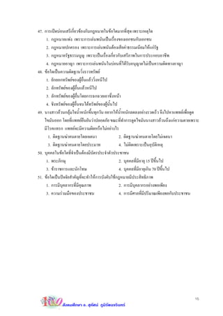 47. การเปดบอนเสรีเกี่ยวของกับกฎหมายในขอใดมากที่สุด เพราะเหตุใด
     1. กฎหมายแพง เพราะการเลนพนันเปนเรื่องของเอกชนกับเอกชน
     2. กฎหมายปกครอง เพราะการเลนพนันตองเสียคาธรรมเนียมใหแกรัฐ
     3. กฎหมายรัฐธรรมนูญ เพราะเปนเรื่องเกี่ยวกับเสรีภาพในการประกอบอาชีพ
     4. กฎหมายอาญา เพราะการเลนพนันในบอนที่ไดรับอนุญาตไมเปนความผิดทางอาญา
48. ขอใดเปนความผิดฐานวิ่งราวทรัพย
     1. ยักยอกทรัพยของผูอื่นแลววิ่งหนีไป
     2. ลักทรัพยของผูอื่นแลวหนีไป
     3. ลักทรัพยของผูอ่นโดยการฉกฉวยเอาซึ่งหนา
                          ื
     4. ชิงทรัพยของผูอื่นจนไดทรัพยของผูนั้นไป
49. นางสาวอวนกลุมใจนํ้าหนักขึ้นทุกวัน อยากใหนํ้าหนักลดลงอยางรวดเร็ว จึงไปหาแพทยเพื่อดูด
    ไขมันออก โดยที่แพทยยืนยันวาปลอดภัย ขณะที่ทําการดูดไขมันนางสาวอวนถึงแกความตายเพราะ
    มีโรคแทรก แพทยจะมีความผิดหรือไมอยางไร
      1. ผิดฐานฆาคนตายโดยเจตนา                    2. ผิดฐานฆาคนตายโดยไมเจตนา
      3. ผิดฐานฆาคนตายโดยประมาท                   4. ไมผิดเพราะเปนอุบัติเหตุ
50. บุคคลในขอใดที่จําเปนตองมีบัตรประจําตัวประชาชน
     1. พระภิกษุ                                   2. บุคคลที่มีอายุ 15 ปขึ้นไป
     3. ขาราชการและนักโทษ                         4. บุคคลที่มอายุเกิน 70 ปขึ้นไป
                                                                ี
51. ขอใดเปนปจจัยสําคัญที่จะทําใหการบังคับใชกฎหมายมีประสิทธิภาพ
     1. การมีบุคลากรที่มีคุณภาพ                    2. การมีบุคลากรอยางพอเพียง
     3. ความรวมมือของประชาชน                      4. การมีศาลที่มีปริมาณเพียงพอกับประชาชน




                                                                                         15
              สังคมศึกษา อ. สุทัศน ภูมิรัตนจรินทร
 