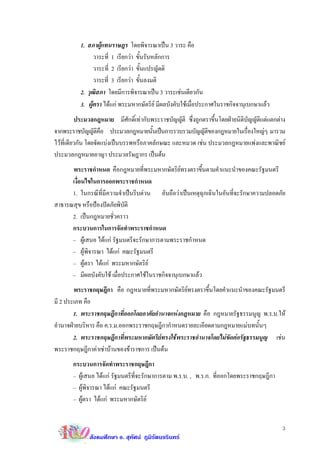 1. สภาผูแทนราษฎร โดยพิจารณาเปน 3 วาระ คือ
                วาระที่ 1 เรียกวา ขั้นรับหลักการ
                วาระที่ 2 เรียกวา ขั้นแปรญัตติ
                วาระที่ 3 เรียกวา ขั้นลงมติ
          2. วุฒิสภา โดยมีการพิจารณาเปน 3 วาระเชนเดียวกัน
          3. ผูตรา ไดแก พระมหากษัตริย มีผลบังคับใชเมื่อประกาศในราชกิจจานุเบกษาแลว
          ประมวลกฎหมาย มีศักดิ์เทากับพระราชบัญญัติ ซึ่งถูกตราขึ้นโดยฝายนิติบัญญัติแตแตกตาง
จากพระราชบัญญัตคอ ประมวลกฎหมายนันเปนการรวบรวมบัญญัตของกฎหมายในเรืองใหญๆ มารวม
                    ิื                  ้                    ิ                ่
ไวที่เดียวกัน โดยจัดแบงเปนบรรพหรือภาคลักษณะ และหมวด เชน ประมวลกฎหมายแพงและพาณิชย
ประมวลกฎหมายอาญา ประมวลรัษฎากร เปนตน
      พระราชกําหนด คือกฎหมายที่พระมหากษัตริยทรงตราขึ้นตามคําแนะนําของคณะรัฐมนตรี
      เงื่อนไขในการออกพระราชกําหนด
      1. ในกรณีที่มีความจําเปนรีบดวน อันถือวาเปนเหตุฉุกเฉินในอันที่จะรักษาความปลอดภัย
สาธารณสุข หรือปองปดภัยพิบัติ
      2. เปนกฎหมายชั่วคราว
      กระบวนการในการจัดทําพระราชกําหนด
      – ผูเสนอ ไดแก รัฐมนตรีจะรักษาการตามพระราชกําหนด
      – ผูพิจารณา ไดแก คณะรัฐมนตรี
      – ผูตรา ไดแก พระมหากษัตริย
      – มีผลบังคับใช เมื่อประกาศใชในราชกิจจานุเบกษาแลว
        พระราชกฤษฎีกา คือ กฎหมายที่พระมหากษัตริยทรงตราขึ้นโดยคําแนะนําของคณะรัฐมนตรี
มี 2 ประเภท คือ
        1. พระราชกฤษฎีกาที่ออกโดยอาศัยอํานาจแหงกฎหมาย คือ กฎหมายรัฐธรรมนูญ พ.ร.บ.ให
อํานาจฝายบริหาร คือ ค.ร.ม.ออกพระราชกฤษฎีกากําหนดรายละเอียดตามกฎหมายแมบทนั้นๆ
        2. พระราชกฤษฎีกาที่พระมหากษัตริยทรงใชพระราชอํานาจโดยไมขัดตอรัฐธรรมนูญ เชน
พระราชกฤษฎีกาคาเชาบานของขาราชการ เปนตน
       กระบวนการจัดทําพระราชกฤษฎีกา
       – ผูเสนอ ไดแก รัฐมนตรีที่จะรักษาการตาม พ.ร.บ. , พ.ร.ก. ที่ออกโดยพระราชกฤษฎีกา
       – ผูพิจารณา ไดแก คณะรัฐมนตรี
       – ผูตรา ไดแก พระมหากษัตริย


                                                                                            3
              สังคมศึกษา อ. สุทัศน ภูมิรัตนจรินทร
 
