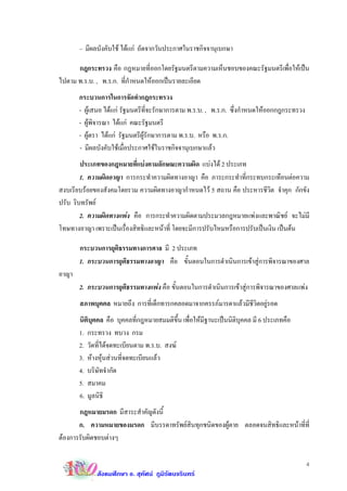 – มีผลบังคับใช ไดแก ถัดจากวันประกาศในราชกิจจานุเบกษา

      กฎกระทรวง คือ กฎหมายที่ออกโดยรัฐมนตรีตามความเห็นชอบของคณะรัฐมนตรีเพื่อใหเปน
ไปตาม พ.ร.บ. , พ.ร.ก. ที่กําหนดใหออกเปนรายละเอียด
       กระบวนการในการจัดทํากฎกระทรวง
       - ผูเสนอ ไดแก รัฐมนตรีที่จะรักษาการตาม พ.ร.บ. , พ.ร.ก. ซึ่งกําหนดใหออกกฎกระทรวง
       - ผูพิจารณา ไดแก คณะรัฐมนตรี
       - ผูตรา ไดแก รัฐมนตรีผูรักษาการตาม พ.ร.บ. หรือ พ.ร.ก.
       - มีผลบังคับใชเมื่อประกาศใชในราชกิจจานุเบกษาแลว
        ประเภทของกฎหมายที่แบงตามลักษณะความผิด แบงได 2 ประเภท
        1. ความผิดอาญา การกระทําความผิดทางอาญา คือ ภาระกระทําที่กระทบกระเทือนตอความ
สงบเรียบรอยของสังคมโดยรวม ความผิดทางอาญากําหนดไว 5 สถาน คือ ประหารชีวิต จําคุก กักขัง
ปรับ ริบทรัพย
        2. ความผิดทางแพง คือ การกระทําความผิดตามประมวลกฎหมายแพงและพาณิชย จะไมมี
โทษทางอาญา เพราะเปนเรื่องสิทธิและหนาที่ โดยจะมีการปรับไหมหรือการปรับเปนเงิน เปนตน

       กระบวนการยุติธรรมทางการศาล มี 2 ประเภท
       1. กระบวนการยุติธรรมทางอาญา คือ ขั้นตอนในการดําเนินการเขาสูการพิจารณาของศาล
อาญา
       2. กระบวนการยุติธรรมทางแพง คือ ขั้นตอนในการดําเนินการเขาสูการพิจารณาของศาลแพง
       สภาพบุคคล หมายถึง การที่เด็กทารกคลอดมาจากครรภมารดาแลวมีชีวิตอยูรอด
       นิติบุคคล คือ บุคคลที่กฎหมายสมมติขึ้น เพื่อใหมีฐานะเปนนิติบุคคล มี 6 ประเภทคือ
       1. กระทรวง ทบวง กรม
       2. วัดที่ไดจดทะเบียนตาม พ.ร.บ. สงฆ
       3. หางหุนสวนที่จดทะเบียนแลว
       4. บริษัทจํากัด
       5. สมาคม
       6. มูลนิธิ
       กฎหมายมรดก มีสาระสําคัญดังนี้
       ก. ความหมายของมรดก มีบรรดาทรัพยสินทุกชนิดของผูตาย ตลอดจนสิทธิและหนาที่ที่
ตองการรับผิดชอบตางๆ

                                                                                             4
             สังคมศึกษา อ. สุทัศน ภูมิรัตนจรินทร
 