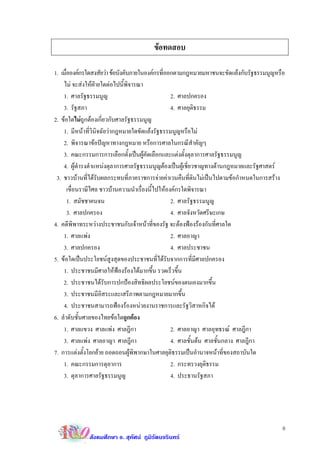 ขอทดสอบ

1. เมือองคกรใดสงสัยวา ขอบังคับภายในองคกรทีออกตามกฎหมายมหาชนจะขัดแยงกับรัฐธรรมนูญหรือ
      ่                                          ่
    ไม จะสงใหฝายใดตอไปนี้พิจารณา
    1. ศาลรัฐธรรมนูญ                                2. ศาลปกครอง
    3. รัฐสภา                                       4. ศาลยุตธรรม
                                                              ิ
2. ขอใดไมถูกตองเกี่ยวกับศาลรัฐธรรมนูญ
    1. มีหนาที่วนิจฉัยวากฎหมายใดขัดแยงรัฐธรรมนูญหรือไม
                   ิ
    2. พิจารณาขอปญหาทางกฎหมาย หรือการศาลในกรณีสําคัญๆ
    3. คณะกรรมการการเลือกตั้งเปนผูคัดเลือกและแตงตั้งตุลาการศาลรัฐธรรมนูญ
    4. ผูดํารงตําแหนงตุลาการศาลรัฐธรรมนูญตองเปนผูเชี่ยวชาญทางดานกฎหมายและรัฐศาสตร
 3. ชาวบานที่ไดรับผลกระทบที่ภาคราชการจายคาเวนคืนที่ดินไมเปนไปตามขอกําหนดในการสราง
        เขื่อนราษีไศล ชาวบานความนําเรื่องนี้ไปใหองคกรใดพิจารณา
        1. สมัชชาคนจน                               2. ศาลรัฐธรรมนูญ
        3. ศาลปกครอง                                4. ศาลจังหวัดศรีษะเกษ
4. คดีพิพาทระหวางประชาชนกับเจาหนาที่ของรัฐ จะตองฟองรองกันที่ศาลใด
    1. ศาลแพง                                      2. ศาลอาญา
    3. ศาลปกครอง                                    4. ศาลประชาชน
5. ขอใดเปนประโยชนสูงสุดของประชาชนที่ไดรับจากการที่มีศาลปกครอง
    1. ประชาชนมีศาลใหฟองรองไดมากขึ้น รวดเร็วขึ้น
                             
    2. ประชาชนไดรับการปกปองสิทธิผลประโยชนของตนเองมากขึ้น
    3. ประชาชนมีอิสระและเสรีภาพตามกฎหมายมากขึ้น
    4. ประชาชนสามารถฟองรองหนวยงานราชการและรัฐวิสาหกิจได
6. ลําดับชั้นศาลของไทยขอใดถูกตอง
    1. ศาลแขวง ศาลแพง ศาลฎีกา                      2. ศาลอาญา ศาลอุทธรณ ศาลฎีกา
    3. ศาลแพง ศาลอาญา ศาลฎีกา                      4. ศาลชั้นตน ศาลชั้นกลาง ศาลฎีกา
7. การแตงตั้งโยกยาย ถอดถอนผูพิพากษาในศาลยุติธรรมเปนอํานาจหนาที่ของสถาบันใด
    1. คณะกรรมการตุลาการ                            2. กระทรวงยุติธรรม
    3. ตุลาการศาลรัฐธรรมนูญ                         4. ประธานรัฐสภา




                                                                                        8
             สังคมศึกษา อ. สุทัศน ภูมิรัตนจรินทร
 