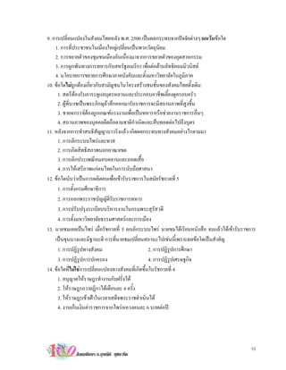 9. การเปลี่ยนแปลงในสังคมไทยหลัง พ.ศ. 2500 เปนผลกระทบจากปจจัยตางๆ ยกเวนขอใด
    1. การที่ประชาชนในเมืองใหญเปลี่ยนเปนพวกวัตถุนิยม
    2. การขยายตัวของชุมชนเมืองอันเนื่องมาจากการขยายตัวของอุตสาหกรรม
    3. การผูกพันทางการทหารกับสหรัฐอเมริกา เพื่อตอตานลัทธิคอมมิวนิสต
    4. นโยบายการขยายการศึกษาภาคบังคับและตั้งมหาวิทยาลัยในภูมิภาค
10. ขอใดไมถูกตองเกี่ยวกับสามัญชนในโครงสรางชนชั้นของสังคมไทยดั้งเดิม
      1. สตรีตองรับภาระดูแลบุตรหลานและประกอบอาชีพเลี้ยงดูครอบครัว
      2. ผูที่บวชเปนพระภิกษุถาสึกออกมารับราชการจะมีสถานภาพที่สูงขึ้น
      3. ชายฉกรรจตองถูกเกณฑแรงงานเพื่อเปนทหารหรือชวยงานราชการอื่นๆ
      4. สถานภาพของบุคคลยึดถือตามชาติกําเนิดและสืบทอดตอไปถึงบุตร
11. หลังจากการทําสนธิสัญญาบาวริงแลว เกิดผลกระทบทางสังคมอยางไรตามมา
      1. การเลิกระบบไพรและทาส
      2. การเกิดสิทธิสภาพนอกอาณาเขต
      3. การเลิกประเพณีหมอบคลานและถอดเสื้อ
      4. การใหเสรีภาพแกคนไทยในการนับถือศาสนา
12. ขอใดนับวาเปนการผลิตคนเพื่อเขารับราชการในสมัยรัชกาลที่ 5
      1. การตั้งกรมศึกษาธิการ
      2. การออกพระราชบัญญัติรับราชการทหาร
      3. การปรับปรุงระเบียบบริหารงานในกรมพระสุรัสวดี
      4. การตั้งมหาวิทยาลัยธรรมศาสตรและการเมือง
13. นายชมเคยเปนไพร เมื่อรัชกาลที่ 5 ยกเลิกระบบไพร นายชมไดเรียนหนังสือ จบแลวไดเขารับราชการ
    เปนขุนนางและมีฐานะดี การที่นายชมเปลี่ยนสถานะไปเชนนี้เพราะผลขอใดเปนสําคัญ
      1. การปฏิรูปทางสังคม                         2. การปฏิรูปการศึกษา
      3. การปฏิรูปการปกครอง                        4. การปฏิรปเศรษฐกิจ
                                                              ู
14. ขอใดที่ไมใชการเปลี่ยนแปลงทางสังคมที่เกิดขึ้นในรัชกาลที่ 4
      1. อนุญาตใหราษฎรทํางานกับฝรั่งได
      2. ใหราษฎรถวายฎีกาไดเดือนละ 4 ครั้ง
      3. ใหราษฎรเขาเฝาในเวลาเสด็จพระราชดําเนินได
      4. งานเก็บเงินคาราชการจากไพรหลวงคนละ 6 บาทตอป




                                                                                             10
             สังคมศึกษา อ.อุษณีย ยุชยะทัต
 