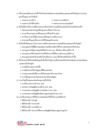 15. เมื่อนายแดงพนจากความเปนไพรในปลายสมัยพระบาทสมเด็จพระจุลจอมเกลาเจาอยูหัวภาระหลาย
   อยางสิ้นสุดลง ยกเวนขอใด
      1. หมดภาระการเขาเวร                          2. หมดภาระการเสียสวย
      3. หมดภาระรับใชบานเมือง                     4. หมดภาระตามระบบอุปถัมภ
16. ขอใดที่จัดวาเปนการเปลี่ยนแปลงจากสังคมไทยโบราณเปนสังคมสมัยใหมในสมัยรัชกาลที่ 5
      1. ไพรและทาสสวนใหญเปลี่ยนฐานะมาเปนชาวไรชาวนา
      2. บรรดาเจาและขุนนางเปลี่ยนฐานะมาเปนพอคานายทุน
      3. ชาวไรชาวนาละทิ้งที่นาของตนเปลี่ยนฐานะมาเปนกรรมกร
      4. ชาวนาตกเปนลูกหนี้เพราะรายไดไมสมดุลกับรายจาย
17. ขอใดเปนขั้นตอนแรกในการประกาศเลิกทาสของพระบาทสมเด็จพระจุลจอมเกลาเจาอยูหัว
      1. ออกกฎหมายใหผูที่จะนําลูกเมียมาขายเปนทาสตองไดรับความยินยอมจากเจาตัวกอน
      2. ออกกฎหมายใหลูกทาสลูกไทที่เกิดใน พ.ศ. 2411 เปนอิสระเมื่ออายุได 21 ป
      3. ออกกฎหมายใหทาสทุกประเภทเปนอิสระในปที่พระองคทรงบรรลุนิติภาวะ
      4. ออกกฎหมายลดคาตัวทาสสินไถลงเดือนละ 4 บาท เพื่อใหทาสเปนอิสระเร็วขึ้น
18. ขอใดแสดงใหเห็นเดนชัดถึงจุดเริ่มตนที่นําไปสูความเปนสังคมสมัยใหมในสมัยพระบาทสมเด็จพระ
     จุลจอมเกลาเจาอยูหัว
      1. การจัดตั้งกองทหารหนาขึ้น
      2. การเปดโอกาสใหสามัญชนไดศึกษาเลาเรียน
      3. การคุกคามของลัทธิจักรวรรดินิยมของมหาอํานาจตะวันตก
      4. การเปลี่ยนฐานะของไพรและทาสมาเปนสามัญชน
19. ระบบไพรสิ้นสุดลงภายหลังเหตุการณในขอใด
      1. การตั้งกรมทหารหนา พ.ศ. 2428
      2. ออกพระราชบัญญัติประถมศึกษา พ.ศ. 2464
      3. การออกพระราชบัญญัติการเกณฑทหาร พ.ศ. 2448
      4. การออกพระราชบัญญัติเกษียณอายุลูกทาสลูกไท พ.ศ. 2417
20. แดงเปนทาสรุนแรกที่ไดรับการปลดปลอยใหเปนไท แดงเกิดปอะไร
      1. ปท่รัชกาลที่ 5 ประสูติ
             ี
      2. ปที่รัชกาลที่ 5 ครองราชย
      3. ปที่รัชกาลที่ 5 บรรลุนิติภาวะ
      4. ปที่รัชกาลที่ 5 ประกาศใชพระราชบัญญัติเกษียณอายุลูกทาสลูกไท



                                                                                                 11
             สังคมศึกษา อ.อุษณีย ยุชยะทัต
 