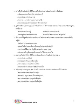 21. อะไรคือปจจัยสําคัญที่ทําใหเกิดการปฏิรูปในสังคมไทยตั้งแตรัชกาลที่ 4 เปนตนมา
      1. กลุมขุนนางและเจานายที่มีความคิดกาวหนา
      2. การยกเลิกระบบไพรและทาส
      3. การนําระบบการศึกษาแบบตะวันตกมาใช
      4. การคุกคามและแผอิทธิพลของมหาอํานาจตะวันตก
22. อุปสรรคสําคัญในการปฏิรูปประเทศดานตางๆ ของไทยสมัยพระบาทสมเด็จพระจุลจอมเกลาเจาอยูหัว
     คือเรื่องใด
      1. ขาดแคลนคนมีความรู                        2. เสียเงินคาปรับแกตางชาติ
                                                                         
      3. เกิดกบฏในหลายภาคของประเทศ                 4. สมเด็จเจาพระยาบรมมหาศรีสุริยวงศ
23. ขอความใดไมถูกตองเมื่อมีการยกเลิกระบบไพรและทาสในสมัยพระบาทสมเด็จพระจุลจอมเกลาเจา-
     อยูหัว
      1. เกิดปญหาการขาดแคลนแรงงาน
      2. มูลนายไมตองรับภาระในการคุมครองไพรและทาสอีกตอไป
      3. การประกาศใชพระราชบัญญัติการเกณฑทหาร พ.ศ. 2448
      4. เกิดแรงงานอิสระที่สามารถประกอบอาชีพไดตามความพอใจ
24. เหตุการณใดตอไปนี้ที่ทําใหเกิดการเปลี่ยนแปลงทางสังคมสําคัญที่สุดของไทย
      1. การยกเลิกระบบศักดินา
      2. การปฏิรูปการศึกษาสมัยรัชกาลที่ 5
      3. ผลกระทบจากสงครามโลกครั้งที่สอง
      4. การยกเลิกระบบไพรและทาสสมัยรัชกาลที่ 5
25. เมื่อเด็กหญิงแดงอายุครบ 15 ป ตองใชคํานําหนาวา นางสาวแดง ขอกําหนดนี้เริ่มในสมัยใด
      1. พระบาทสมเด็จพระปกเกลาเจาอยูหัว
      2. จอมพล ป. พิบูลสงคราม เปนนายกรัฐมนตรี
      3. พระบาทสมเด็จพระมงกุฏเกลาเจาอยูหัว
      4. พระบาทสมเด็จพระจุลจอมเกลาเจาอยูหัว




                                                                                         12
            สังคมศึกษา อ.อุษณีย ยุชยะทัต
 