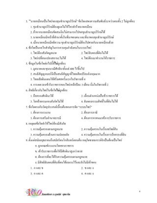 3. “นายเหมือนเปนไพรของขุนชํานาญบริรักษ” ขอใดแสดงความสัมพันธระหวางคนทั้ง 2 ไมถูกตอง
      1. ขุนชํานาญบริรักษตองดูแลไมใหใครทํารายนายเหมือน
      2. ถาหากนายเหมือนขัดสนเงินไมสามารถไปขอขุนชํานาญบริรักษได
      3. นายเหมือนมีหนาที่ทํานาทั้งในที่นาของตน และที่นาของขุนชํานาญบริรักษ
      4. เมื่อนายเหมือนมีคดีความ ขุนชํานาญบริรักษตองไปศาลกับนายเหมือนดวย
4. ขอใดเปนกลไกสําคัญในการควบคุมกําลังคนในระบบไพร
      1. ไพรตองสังกัดมูลนาย                        2. ไพรจับจองที่ดินไมได
      3. ไพรเปลี่ยนแปลงสถานะไมได                  4. ไพรตองมาทํางานใหราชการ
5. ขอมูลในขอใดตอไปนี้ที่ไมถูกตอง
      1. มูลนายและขุนนางมีศักดินาตั้งแต 400 ไรขึ้นไป
      2. สนธิสัญญาเบอรนีเปนสนธิสัญญาที่ไทยเสียเปรียบอังกฤษมาก
      3. ไทยเสียดินแดนใหฝรั่งเศสครั้งแรกในรัชกาลที่ 4
      4. การลดเวลาเขารับราชการของไพรเหลือปละ 3 เดือน เริ่มในรัชกาลที่ 2
6. สิทธิเกี่ยวกับไพรในขอใดไมถูกตอง
      1. ถือครองศักดินาได                           2. เลื่อนตําแหนงเปนขาราชการได
      3. โยกยายกรมกองสังกัดไมได                   4. จับจองกรรมสิทธิ์ในที่ดินไมได
7. ขอใดตรงกับวัตถุประสงคเบื้องตนของการจัด “ระบบไพร”
      1. ตองการแรงงาน                               2. ตองการภาษี
      3. ตองการเสริมอํานาจบารมี                     4. ตองการหาคนมาเขาเวรรับราชการ
8. เหตุผลขอใดทําใหไพรตองมีสังกัด
      1. ความคุมครองตามกฎหมาย                       2. ความคุมครองในเรื่องทรัพยสิน
      3. ความคุมครองดานความปลอดภัย                 4. ความคุมครองในเรื่องการถือครองที่ดิน
9. ตั้งแตสมัยอยุธยาจนถึงสมัยรัตนโกสินทรตอนตน เหตุใดชายฉกรรจจําเปนตองเปนไพร
           ก. ถูกเกณฑแรงงานโดยทางราชการ
           ข. เขารับราชการเพื่อใหมีศักดินาสูงกวาทาส
           ค. ตองการที่จะไดรับความคุมครองตามกฎหมาย
           ง. มีสิทธิจับจองที่ดนที่ตนไดลงแรงไวและยังไมมีเจาของ
                               ิ
      1. ก และ ข                                     2. ข และ ง
      3. ก และ ค                                     4. ค และ ง



                                                                                               4
             สังคมศึกษา อ.อุษณีย ยุชยะทัต
 