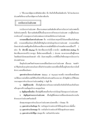 3. ใชระบบภาษีศุลกากรพิกัดอัตราเดียว คือ สินคาเขาเปนชนิดเดียวกัน ไมวาจะสงมาจาก
ประเทศใดก็ตาม จะเก็บภาษีศุลกากรในอัตราเดียวกัน

     การเงินระหวางประเทศ

         การเงินระหวางประเทศ เปนการแสดงความสัมพันธทางดานการเงินระหวางประเทศหนึ่ง
กับอีกประเทศหนึ่ง ซึ่งความสัมพันธนี้สืบเนื่องมาจากการคาขายระหวางประเทศ การกูยืมเงินและ
การชําระหนี้ การลงทุนระหวางประเทศและการชวยเหลือกันระหวางประเทศ
         การแลกเปลี่ยนเงินตราตางประเทศ คือ การนําเงินตราสกุลหนึ่งไปแลกเปลี่ยนกับอีกสกุล
หนึ่ง การแลกเปลี่ยนเงินตราเปนสิ่งที่สําคัญในการดําเนินธุรกิจระหวางประเทศ การแลกเปลี่ยน
เงินตราตางประเทศที่ถูกตองนั้นตองแลกที่ธนาคารพาณิชยซึ่งมีการกําหนดอัตราแลกเปลี่ยนไว 2
อยาง คือ อัตราซึ้อ (Buying) คือ อัตราที่ธนาคารรับซื้อ (ราคาตํ่า) และอัตราขาย (Selling) คือ
อัตราที่ธนาคารขายไป (ราคาสูง) ซึ่งอัตราแลกเปลี่ยนทั้ง 2 ประเภท ธนาคารกลางเปนผูกําหนด
โดยเทียบคาเงินของตนกับทองคํา หรือ เงินตราสกุลอื่นๆ ภายใตเงื่อนไขที่กองทุนการเงินระหวาง
ประเทศกําหนด
         ปจจุบันประเทศไทยกําหนดการแลกเปลี่ยนเงินตราระหวางประเทศ เปนแบบ "ลอยตัว"
จะใชอุปสงคและอุปทานของเงินตราเปนตัวกําหนดอัตราแลกเปลี่ยนซึ่งขึ้นอยูกับสถาบันการเงินที่
ทําการ แลกเปลี่ยนเงินตรา
        ดุลการชําระเงินระหวางประเทศ (Balance of Payment) หมายถึง รายงานทีแสดงถึงยอด
                                                                                ่
รายไดและรายจายที่ประเทศไดรับหรือจายใหแกตางประเทศในระยะเวลา 1ป บัญชีตางๆ ที่ใชแสดง
รายงานดุลการชําระเงินระหวางประเทศมีอยู 3 บัญชี คือ
        1. บัญชีเดินสะพัด เปนบัญชีแสดงรายรับและรายจายเกี่ยวกับสินคาเขาและสินคาออก
หรือ ดุลการคารวมทั้งดุลบริการ และดุลบริจาค
        2. บัญชีทุนเคลื่อนยาย เปนบัญชีที่แสดงเกี่ยวกับการนําเงินทุนไปลงทุนระหวางประเทศ
        3. บัญชีทุนสํารองระหวางประเทศ เปนบัญชีที่แสดงการเปลี่ยนแปลงของจํานวนเงิน
สํารองระหวางประเทศในแตละป
       ลักษณะของดุลการชําระเงินระหวางประเทศ แบงออกเปน 3 ลักษณะ คือ
       1.) ดุลการชําระเงินเกินดุล คือ รายรับสูงกวารายจาย (ทําใหเงินทุนสํารองฯ เพิ่มขึ้น)
       2.) ดุลการชําระเงินขาดดุล คือ รายรับตํ่ากวารายจาย (ทําใหเงินทุนสํารองฯ ลดลง)
       3.) ดุลการชําระเงินไดดุล (สมดุล) คือ รายรับเทากับรายจาย
 