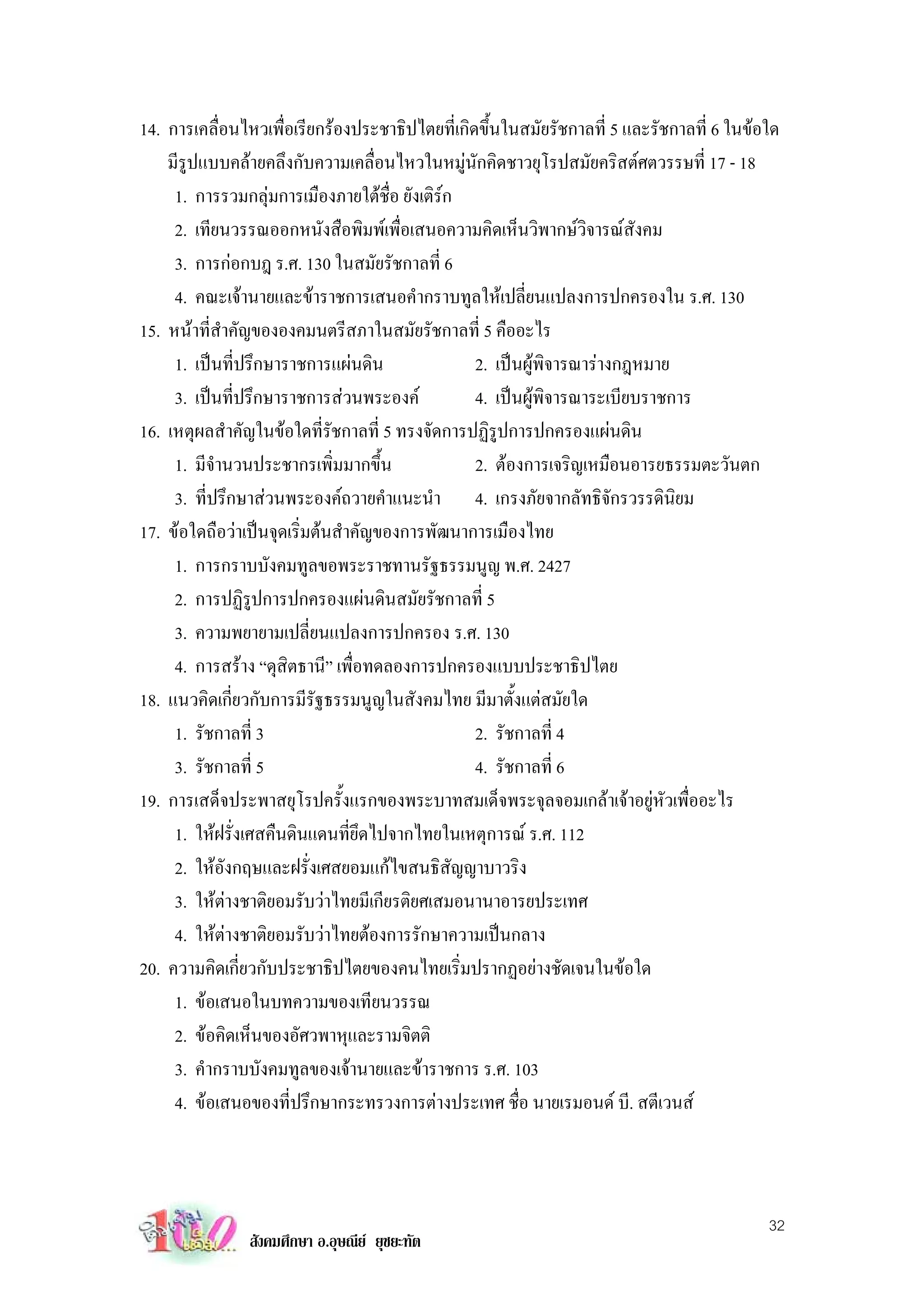14. การเคลื่อนไหวเพื่อเรียกรองประชาธิปไตยที่เกิดขึ้นในสมัยรัชกาลที่ 5 และรัชกาลที่ 6 ในขอใด
    มีรูปแบบคลายคลึงกับความเคลื่อนไหวในหมูนักคิดชาวยุโรปสมัยคริสตศตวรรษที่ 17 - 18
     1. การรวมกลุมการเมืองภายใตชื่อ ยังเติรก
     2. เทียนวรรณออกหนังสือพิมพเพื่อเสนอความคิดเห็นวิพากษวิจารณสังคม
     3. การกอกบฎ ร.ศ. 130 ในสมัยรัชกาลที่ 6
     4. คณะเจานายและขาราชการเสนอคํากราบทูลใหเปลี่ยนแปลงการปกครองใน ร.ศ. 130
15. หนาที่สําคัญขององคมนตรีสภาในสมัยรัชกาลที่ 5 คืออะไร
     1. เปนที่ปรึกษาราชการแผนดิน               2. เปนผูพิจารณารางกฎหมาย
     3. เปนที่ปรึกษาราชการสวนพระองค           4. เปนผูพิจารณาระเบียบราชการ
16. เหตุผลสําคัญในขอใดที่รัชกาลที่ 5 ทรงจัดการปฏิรูปการปกครองแผนดิน
     1. มีจํานวนประชากรเพิ่มมากขึ้น              2. ตองการเจริญเหมือนอารยธรรมตะวันตก
     3. ที่ปรึกษาสวนพระองคถวายคําแนะนํา 4. เกรงภัยจากลัทธิจักรวรรดินิยม
17. ขอใดถือวาเปนจุดเริ่มตนสําคัญของการพัฒนาการเมืองไทย
     1. การกราบบังคมทูลขอพระราชทานรัฐธรรมนูญ พ.ศ. 2427
     2. การปฏิรูปการปกครองแผนดินสมัยรัชกาลที่ 5
     3. ความพยายามเปลี่ยนแปลงการปกครอง ร.ศ. 130
     4. การสราง “ดุสิตธานี” เพื่อทดลองการปกครองแบบประชาธิปไตย
18. แนวคิดเกี่ยวกับการมีรัฐธรรมนูญในสังคมไทย มีมาตั้งแตสมัยใด
     1. รัชกาลที่ 3                              2. รัชกาลที่ 4
     3. รัชกาลที่ 5                              4. รัชกาลที่ 6
19. การเสด็จประพาสยุโรปครั้งแรกของพระบาทสมเด็จพระจุลจอมเกลาเจาอยูหัวเพื่ออะไร
     1. ใหฝรั่งเศสคืนดินแดนที่ยึดไปจากไทยในเหตุการณ ร.ศ. 112
     2. ใหอังกฤษและฝรั่งเศสยอมแกไขสนธิสัญญาบาวริง
     3. ใหตางชาติยอมรับวาไทยมีเกียรติยศเสมอนานาอารยประเทศ
     4. ใหตางชาติยอมรับวาไทยตองการรักษาความเปนกลาง
20. ความคิดเกี่ยวกับประชาธิปไตยของคนไทยเริ่มปรากฏอยางชัดเจนในขอใด
     1. ขอเสนอในบทความของเทียนวรรณ
     2. ขอคิดเห็นของอัศวพาหุและรามจิตติ
     3. คํากราบบังคมทูลของเจานายและขาราชการ ร.ศ. 103
     4. ขอเสนอของที่ปรึกษากระทรวงการตางประเทศ ชื่อ นายเรมอนด บี. สตีเวนส



                                                                                           32
                สังคมศึกษา อ.อุษณีย ยุชยะทัต
 