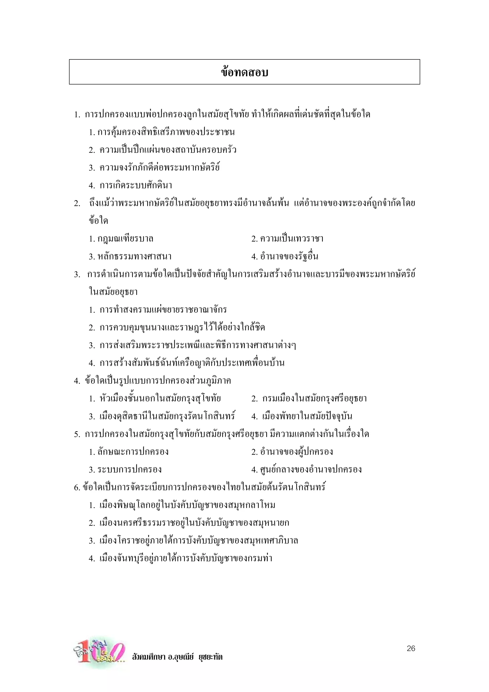 ขอทดสอบ

1. การปกครองแบบพอปกครองลูกในสมัยสุโขทัย ทําใหเกิดผลที่เดนชัดที่สุดในขอใด
     1. การคุมครองสิทธิเสรีภาพของประชาชน
     2. ความเปนปกแผนของสถาบันครอบครัว
     3. ความจงรักภักดีตอพระมหากษัตริย
     4. การเกิดระบบศักดินา
2. ถึงแมวาพระมหากษัตริยในสมัยอยุธยาทรงมีอํานาจลนพน แตอํานาจของพระองคถกจํากัดโดย
                                                                                ู
     ขอใด
     1. กฎมณเฑียรบาล                             2. ความเปนเทวราชา
     3. หลักธรรมทางศาสนา                         4. อํานาจของรัฐอื่น
3. การดําเนินการตามขอใดเปนปจจัยสําคัญในการเสริมสรางอํานาจและบารมีของพระมหากษัตริย
     ในสมัยอยุธยา
     1. การทําสงครามแผขยายราชอาณาจักร
     2. การควบคุมขุนนางและราษฎรไวไดอยางใกลชิด
     3. การสงเสริมพระราชประเพณีและพิธีการทางศาสนาตางๆ
     4. การสรางสัมพันธฉันทเครือญาติกับประเทศเพื่อนบาน
4. ขอใดเปนรูปแบบการปกครองสวนภูมิภาค
     1. หัวเมืองชั้นนอกในสมัยกรุงสุโขทัย         2. กรมเมืองในสมัยกรุงศรีอยุธยา
     3. เมืองดุสิตธานีในสมัยกรุงรัตนโกสินทร 4. เมืองพัทยาในสมัยปจจุบัน
5. การปกครองในสมัยกรุงสุโขทัยกับสมัยกรุงศรีอยุธยา มีความแตกตางกันในเรื่องใด
     1. ลักษณะการปกครอง                          2. อํานาจของผูปกครอง
     3. ระบบการปกครอง                            4. ศูนยกลางของอํานาจปกครอง
6. ขอใดเปนการจัดระเบียบการปกครองของไทยในสมัยตนรัตนโกสินทร
     1. เมืองพิษณุโลกอยูในบังคับบัญชาของสมุหกลาโหม
     2. เมืองนครศรีธรรมราชอยูในบังคับบัญชาของสมุหนายก
     3. เมืองโคราชอยูภายใตการบังคับบัญชาของสมุหเทศาภิบาล
     4. เมืองจันทบุรีอยูภายใตการบังคับบัญชาของกรมทา




                                                                                   26
              สังคมศึกษา อ.อุษณีย ยุชยะทัต
 