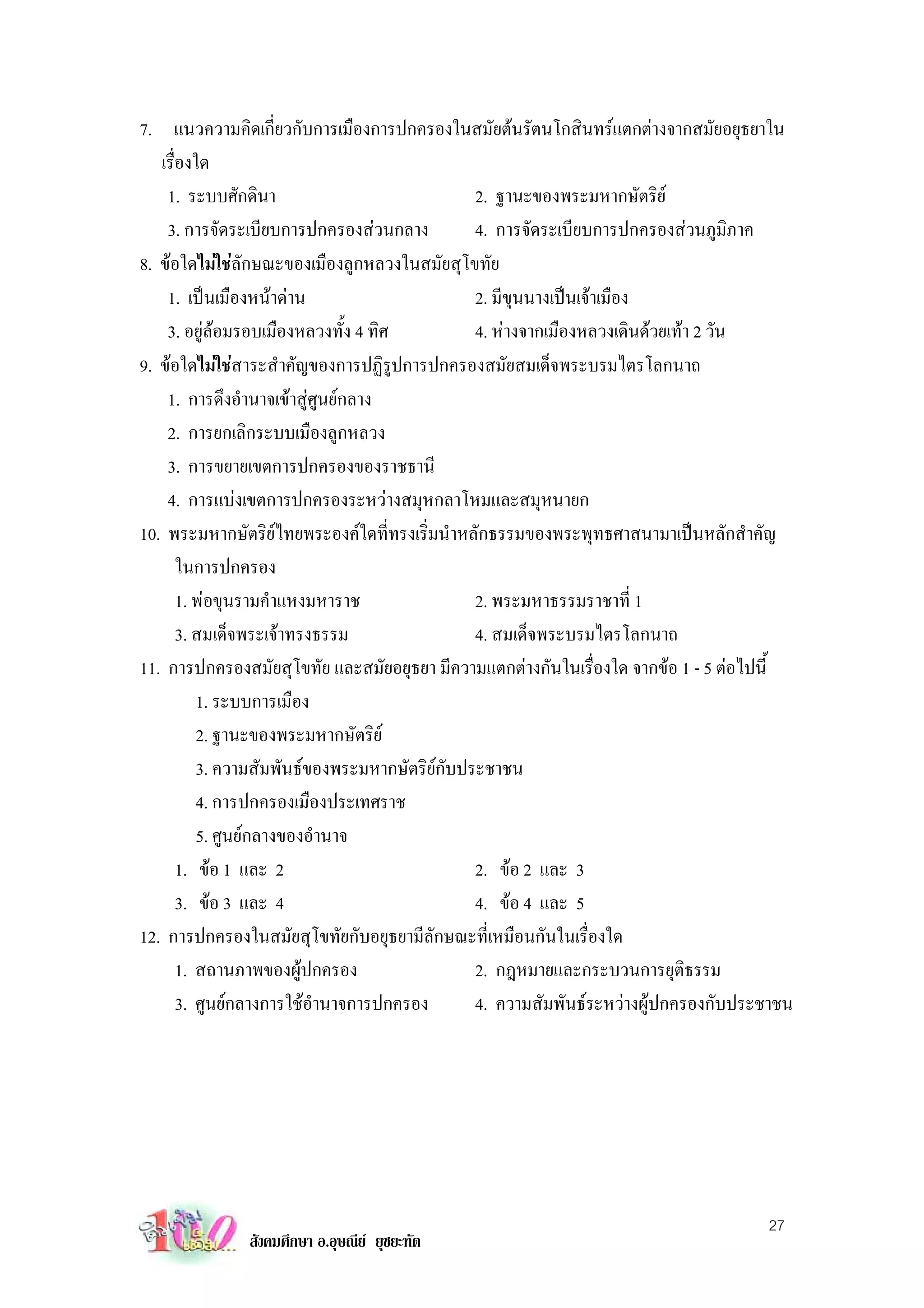 7. แนวความคิดเกี่ยวกับการเมืองการปกครองในสมัยตนรัตนโกสินทรแตกตางจากสมัยอยุธยาใน
   เรื่องใด
    1. ระบบศักดินา                             2. ฐานะของพระมหากษัตริย
    3. การจัดระเบียบการปกครองสวนกลาง          4. การจัดระเบียบการปกครองสวนภูมิภาค
8. ขอใดไมใชลักษณะของเมืองลูกหลวงในสมัยสุโขทัย
    1. เปนเมืองหนาดาน                       2. มีขุนนางเปนเจาเมือง
    3. อยูลอมรอบเมืองหลวงทั้ง 4 ทิศ          4. หางจากเมืองหลวงเดินดวยเทา 2 วัน
9. ขอใดไมใชสาระสําคัญของการปฏิรูปการปกครองสมัยสมเด็จพระบรมไตรโลกนาถ
    1. การดึงอํานาจเขาสูศูนยกลาง
    2. การยกเลิกระบบเมืองลูกหลวง
    3. การขยายเขตการปกครองของราชธานี
    4. การแบงเขตการปกครองระหวางสมุหกลาโหมและสมุหนายก
10. พระมหากษัตริยไทยพระองคใดที่ทรงเริ่มนําหลักธรรมของพระพุทธศาสนามาเปนหลักสําคัญ
       ในการปกครอง
       1. พอขุนรามคําแหงมหาราช                2. พระมหาธรรมราชาที่ 1
       3. สมเด็จพระเจาทรงธรรม                 4. สมเด็จพระบรมไตรโลกนาถ
11. การปกครองสมัยสุโขทัย และสมัยอยุธยา มีความแตกตางกันในเรื่องใด จากขอ 1 - 5 ตอไปนี้
          1. ระบบการเมือง
          2. ฐานะของพระมหากษัตริย
          3. ความสัมพันธของพระมหากษัตริยกับประชาชน
          4. การปกครองเมืองประเทศราช
          5. ศูนยกลางของอํานาจ
       1. ขอ 1 และ 2                          2. ขอ 2 และ 3
       3. ขอ 3 และ 4                          4. ขอ 4 และ 5
12. การปกครองในสมัยสุโขทัยกับอยุธยามีลักษณะที่เหมือนกันในเรื่องใด
       1. สถานภาพของผูปกครอง                  2. กฎหมายและกระบวนการยุตธรรม  ิ
       3. ศูนยกลางการใชอํานาจการปกครอง       4. ความสัมพันธระหวางผูปกครองกับประชาชน




                                                                                    27
              สังคมศึกษา อ.อุษณีย ยุชยะทัต
 