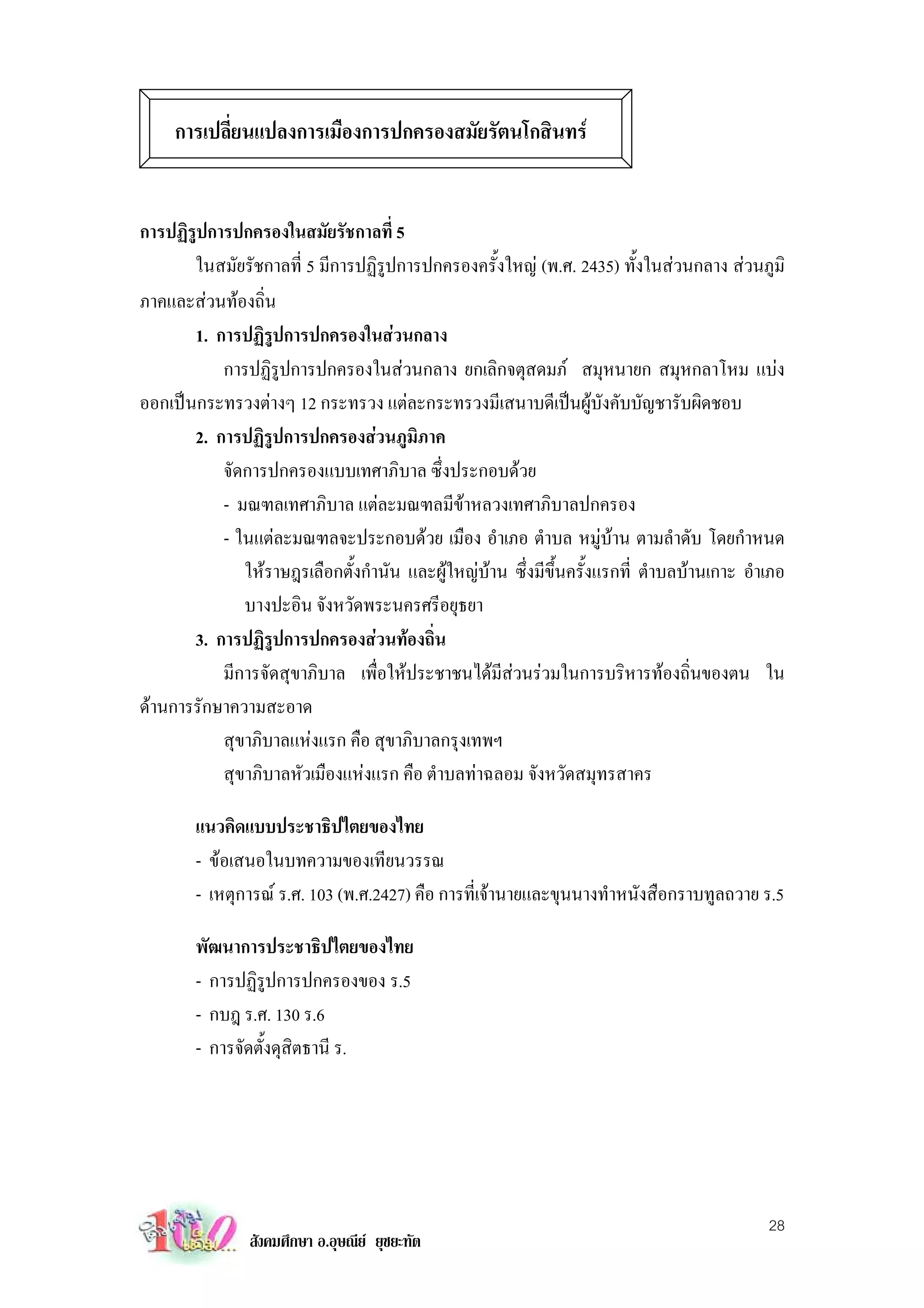 การเปลี่ยนแปลงการเมืองการปกครองสมัยรัตนโกสินทร


การปฏิรูปการปกครองในสมัยรัชกาลที่ 5
       ในสมัยรัชกาลที่ 5 มีการปฏิรูปการปกครองครั้งใหญ (พ.ศ. 2435) ทั้งในสวนกลาง สวนภูมิ
ภาคและสวนทองถิ่น
       1. การปฏิรูปการปกครองในสวนกลาง
           การปฏิรูปการปกครองในสวนกลาง ยกเลิกจตุสดมภ สมุหนายก สมุหกลาโหม แบง
ออกเปนกระทรวงตางๆ 12 กระทรวง แตละกระทรวงมีเสนาบดีเปนผูบังคับบัญชารับผิดชอบ
       2. การปฏิรูปการปกครองสวนภูมิภาค
           จัดการปกครองแบบเทศาภิบาล ซึ่งประกอบดวย
           - มณฑลเทศาภิบาล แตละมณฑลมีขาหลวงเทศาภิบาลปกครอง
           - ในแตละมณฑลจะประกอบดวย เมือง อําเภอ ตําบล หมูบาน ตามลําดับ โดยกําหนด
              ใหราษฎรเลือกตั้งกํานัน และผูใหญบาน ซึ่งมีขึ้นครั้งแรกที่ ตําบลบานเกาะ อําเภอ
              บางปะอิน จังหวัดพระนครศรีอยุธยา
       3. การปฏิรูปการปกครองสวนทองถิ่น
           มีการจัดสุขาภิบาล เพื่อใหประชาชนไดมีสวนรวมในการบริหารทองถิ่นของตน ใน
ดานการรักษาความสะอาด
           สุขาภิบาลแหงแรก คือ สุขาภิบาลกรุงเทพฯ
           สุขาภิบาลหัวเมืองแหงแรก คือ ตําบลทาฉลอม จังหวัดสมุทรสาคร

        แนวคิดแบบประชาธิปไตยของไทย
        - ขอเสนอในบทความของเทียนวรรณ
        - เหตุการณ ร.ศ. 103 (พ.ศ.2427) คือ การที่เจานายและขุนนางทําหนังสือกราบทูลถวาย ร.5

        พัฒนาการประชาธิปไตยของไทย
        - การปฏิรูปการปกครองของ ร.5
        - กบฎ ร.ศ. 130 ร.6
        - การจัดตั้งดุสิตธานี ร.




                                                                                            28
                สังคมศึกษา อ.อุษณีย ยุชยะทัต
 