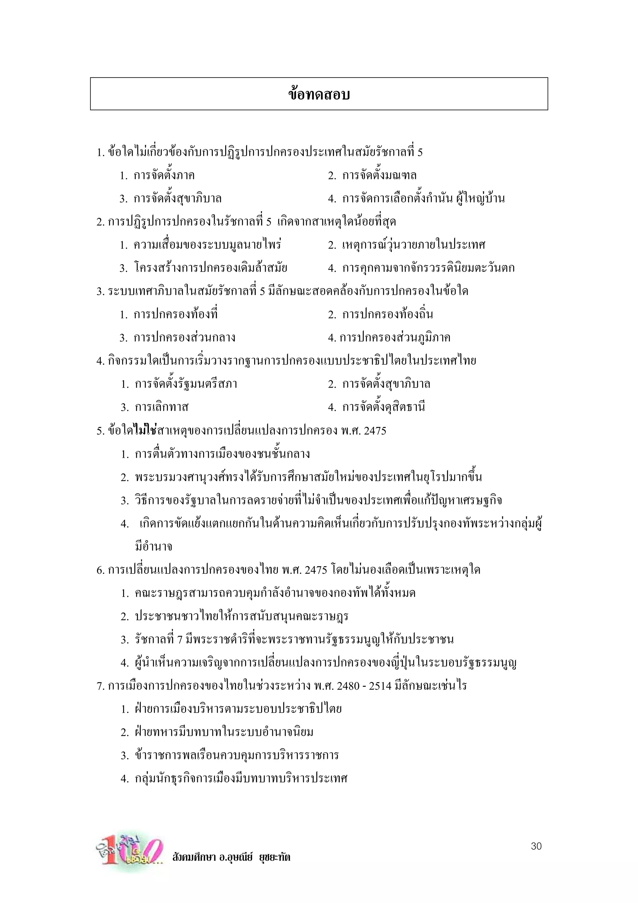 ขอทดสอบ

1. ขอใดไมเกี่ยวของกับการปฏิรูปการปกครองประเทศในสมัยรัชกาลที่ 5
      1. การจัดตั้งภาค                           2. การจัดตั้งมณฑล
      3. การจัดตั้งสุขาภิบาล                     4. การจัดการเลือกตั้งกํานัน ผูใหญบาน
2. การปฏิรูปการปกครองในรัชกาลที่ 5 เกิดจากสาเหตุใดนอยที่สุด
      1. ความเสื่อมของระบบมูลนายไพร             2. เหตุการณวุนวายภายในประเทศ
      3. โครงสรางการปกครองเดิมลาสมัย           4. การคุกคามจากจักรวรรดินิยมตะวันตก
3. ระบบเทศาภิบาลในสมัยรัชกาลที่ 5 มีลักษณะสอดคลองกับการปกครองในขอใด
      1. การปกครองทองที่                        2. การปกครองทองถิ่น
      3. การปกครองสวนกลาง                       4. การปกครองสวนภูมิภาค
4. กิจกรรมใดเปนการเริ่มวางรากฐานการปกครองแบบประชาธิปไตยในประเทศไทย
      1. การจัดตั้งรัฐมนตรีสภา                   2. การจัดตั้งสุขาภิบาล
      3. การเลิกทาส                              4. การจัดตั้งดุสิตธานี
5. ขอใดไมใชสาเหตุของการเปลี่ยนแปลงการปกครอง พ.ศ. 2475
      1. การตื่นตัวทางการเมืองของชนชั้นกลาง
      2. พระบรมวงศานุวงศทรงไดรับการศึกษาสมัยใหมของประเทศในยุโรปมากขึ้น
      3. วิธีการของรัฐบาลในการลดรายจายที่ไมจําเปนของประเทศเพื่อแกปญหาเศรษฐกิจ
      4. เกิดการขัดแยงแตกแยกกันในดานความคิดเห็นเกี่ยวกับการปรับปรุงกองทัพระหวางกลุมผู
         มีอํานาจ
6. การเปลี่ยนแปลงการปกครองของไทย พ.ศ. 2475 โดยไมนองเลือดเปนเพราะเหตุใด
      1. คณะราษฎรสามารถควบคุมกําลังอํานาจของกองทัพไดทั้งหมด
      2. ประชาชนชาวไทยใหการสนับสนุนคณะราษฎร
      3. รัชกาลที่ 7 มีพระราชดําริที่จะพระราชทานรัฐธรรมนูญใหกับประชาชน
      4. ผูนําเห็นความเจริญจากการเปลี่ยนแปลงการปกครองของญี่ปุนในระบอบรัฐธรรมนูญ
7. การเมืองการปกครองของไทยในชวงระหวาง พ.ศ. 2480 - 2514 มีลักษณะเชนไร
      1. ฝายการเมืองบริหารตามระบอบประชาธิปไตย
      2. ฝายทหารมีบทบาทในระบบอํานาจนิยม
      3. ขาราชการพลเรือนควบคุมการบริหารราชการ
      4. กลุมนักธุรกิจการเมืองมีบทบาทบริหารประเทศ


                                                                                       30
               สังคมศึกษา อ.อุษณีย ยุชยะทัต
 