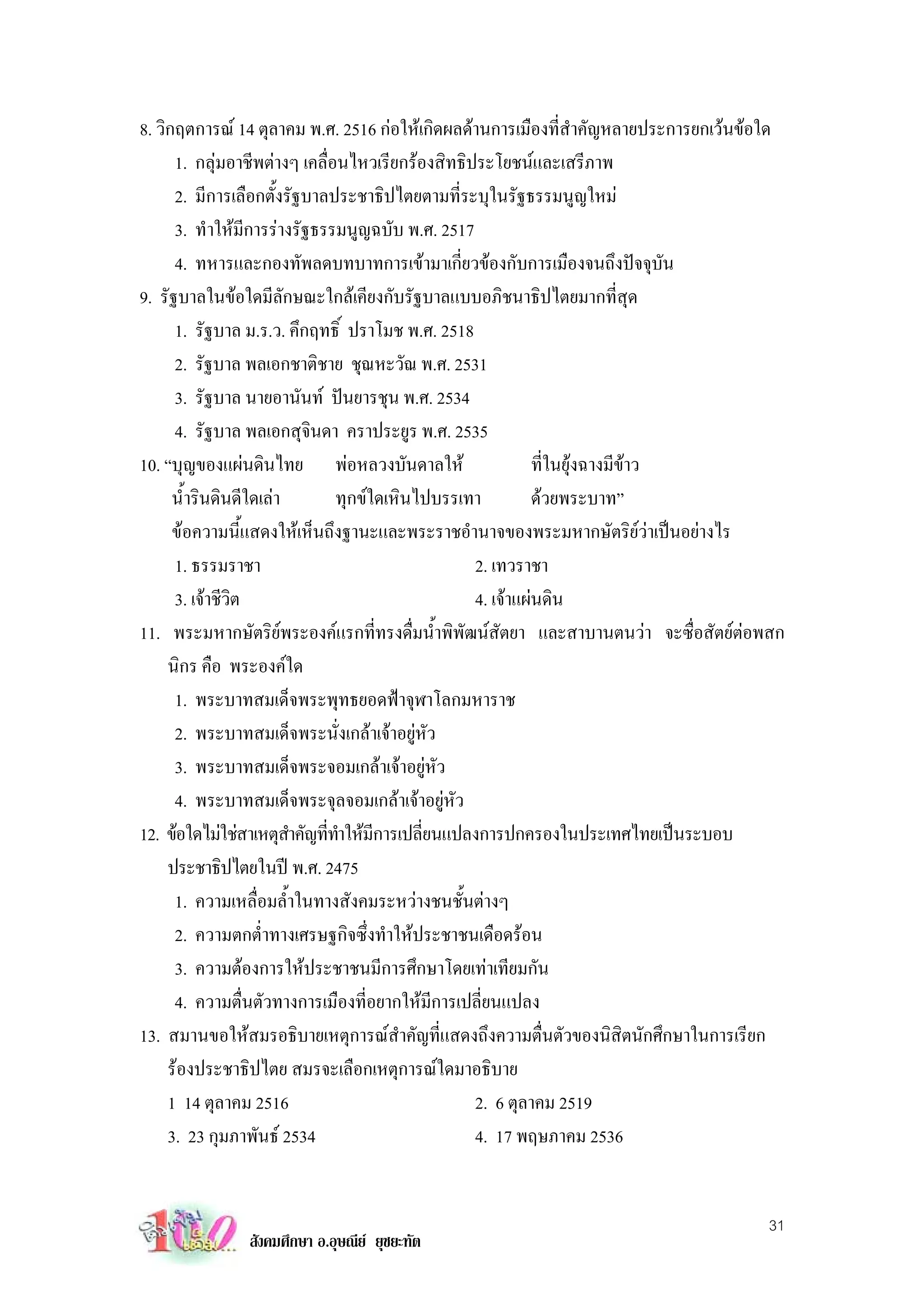 8. วิกฤตการณ 14 ตุลาคม พ.ศ. 2516 กอใหเกิดผลดานการเมืองที่สําคัญหลายประการยกเวนขอใด
      1. กลุมอาชีพตางๆ เคลื่อนไหวเรียกรองสิทธิประโยชนและเสรีภาพ
              
      2. มีการเลือกตั้งรัฐบาลประชาธิปไตยตามที่ระบุในรัฐธรรมนูญใหม
      3. ทําใหมีการรางรัฐธรรมนูญฉบับ พ.ศ. 2517
      4. ทหารและกองทัพลดบทบาทการเขามาเกี่ยวของกับการเมืองจนถึงปจจุบัน
9. รัฐบาลในขอใดมีลักษณะใกลเคียงกับรัฐบาลแบบอภิชนาธิปไตยมากที่สุด
      1. รัฐบาล ม.ร.ว. คึกฤทธิ์ ปราโมช พ.ศ. 2518
      2. รัฐบาล พลเอกชาติชาย ชุณหะวัณ พ.ศ. 2531
      3. รัฐบาล นายอานันท ปนยารชุน พ.ศ. 2534
      4. รัฐบาล พลเอกสุจินดา คราประยูร พ.ศ. 2535
10. “บุญของแผนดินไทย พอหลวงบันดาลให                     ที่ในยุงฉางมีขาว
      นํ้ารินดินดีใดเลา       ทุกขใดเหินไปบรรเทา         ดวยพระบาท”
      ขอความนี้แสดงใหเห็นถึงฐานะและพระราชอํานาจของพระมหากษัตริยวาเปนอยางไร
      1. ธรรมราชา                                2. เทวราชา
      3. เจาชีวิต                               4. เจาแผนดิน
11. พระมหากษัตริยพระองคแรกที่ทรงดื่มนํ้าพิพัฒนสัตยา และสาบานตนวา จะซื่อสัตยตอพสก
     นิกร คือ พระองคใด
      1. พระบาทสมเด็จพระพุทธยอดฟาจุฬาโลกมหาราช
      2. พระบาทสมเด็จพระนั่งเกลาเจาอยูหัว
      3. พระบาทสมเด็จพระจอมเกลาเจาอยูหัว
      4. พระบาทสมเด็จพระจุลจอมเกลาเจาอยูหัว
12. ขอใดไมใชสาเหตุสาคัญทีทาใหมการเปลียนแปลงการปกครองในประเทศไทยเปนระบอบ
                         ํ   ่ ํ ี         ่
     ประชาธิปไตยในป พ.ศ. 2475
      1. ความเหลื่อมลํ้าในทางสังคมระหวางชนชั้นตางๆ
      2. ความตกตํ่าทางเศรษฐกิจซึ่งทําใหประชาชนเดือดรอน
      3. ความตองการใหประชาชนมีการศึกษาโดยเทาเทียมกัน
      4. ความตื่นตัวทางการเมืองที่อยากใหมีการเปลี่ยนแปลง
13. สมานขอใหสมรอธิบายเหตุการณสําคัญที่แสดงถึงความตื่นตัวของนิสิตนักศึกษาในการเรียก
     รองประชาธิปไตย สมรจะเลือกเหตุการณใดมาอธิบาย
     1 14 ตุลาคม 2516                            2. 6 ตุลาคม 2519
     3. 23 กุมภาพันธ 2534                       4. 17 พฤษภาคม 2536


                                                                                     31
               สังคมศึกษา อ.อุษณีย ยุชยะทัต
 