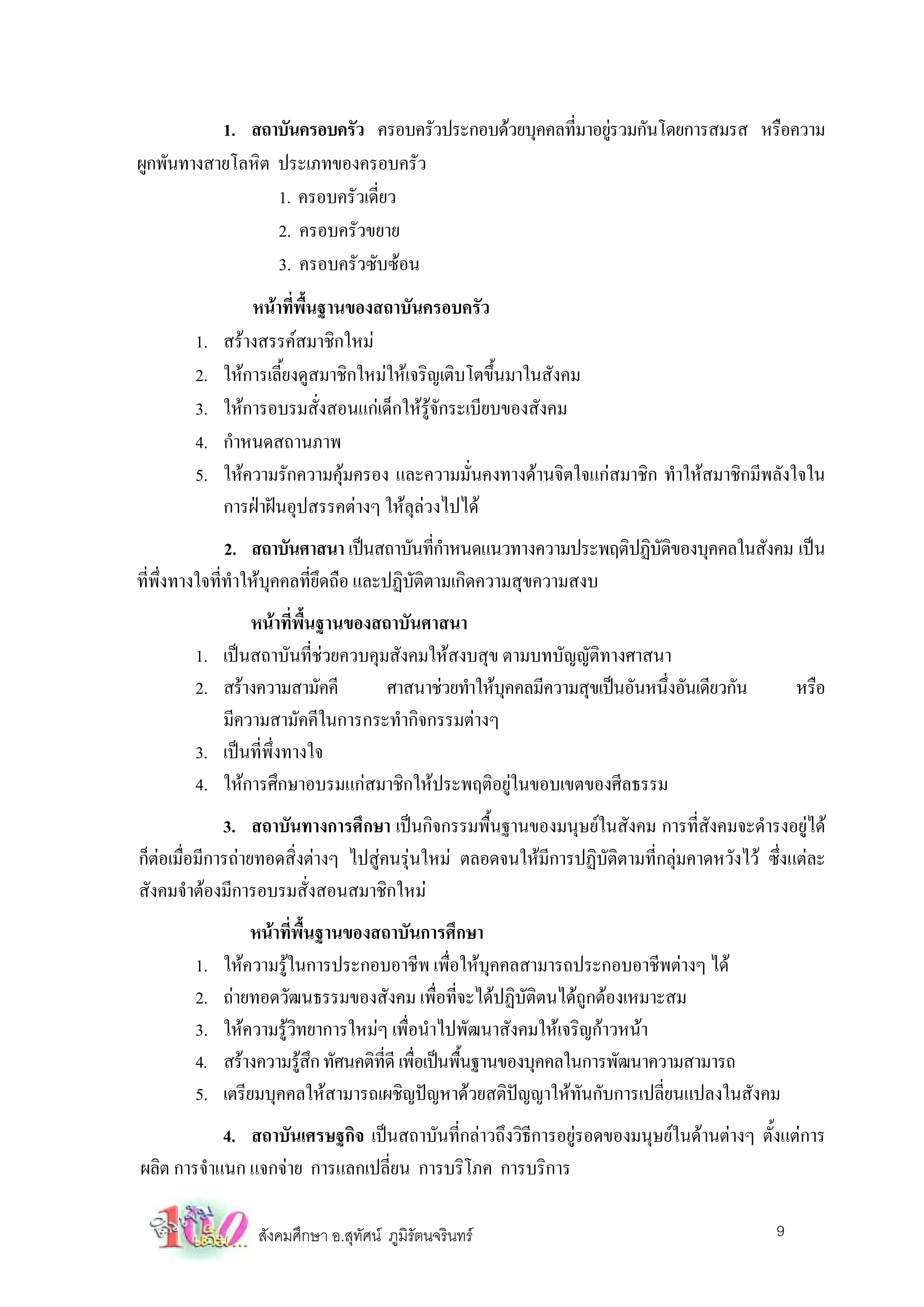 1. สถาบันครอบครัว ครอบครัวประกอบดวยบุคคลทีมาอยูรวมกันโดยการสมรส หรือความ
                                                      ่ 
ผูกพันทางสายโลหิต ประเภทของครอบครัว
                  1. ครอบครัวเดี่ยว
                  2. ครอบครัวขยาย
                  3. ครอบครัวซับซอน
                 หนาที่พื้นฐานของสถาบันครอบครัว
        1.   สรางสรรคสมาชิกใหม
        2.   ใหการเลี้ยงดูสมาชิกใหมใหเจริญเติบโตขึ้นมาในสังคม
        3.   ใหการอบรมสั่งสอนแกเด็กใหรูจักระเบียบของสังคม
        4.   กําหนดสถานภาพ
        5.   ใหความรักความคุมครอง และความมั่นคงทางดานจิตใจแกสมาชิก ทําใหสมาชิกมีพลังใจใน
             การฝาฝนอุปสรรคตางๆ ใหลุลวงไปได
            2. สถาบันศาสนา เปนสถาบันทีกาหนดแนวทางความประพฤติปฏิบตของบุคคลในสังคม เปน
                                            ่ํ                   ัิ
ทีพงทางใจที่ทําใหบุคคลที่ยึดถือ และปฏิบัติตามเกิดความสุขความสงบ
  ่ ึ่
                 หนาที่พื้นฐานของสถาบันศาสนา
        1.   เปนสถาบันที่ชวยควบคุมสังคมใหสงบสุข ตามบทบัญญัติทางศาสนา
        2.   สรางความสามัคคี       ศาสนาชวยทําใหบคคลมีความสุขเปนอันหนึงอันเดียวกัน
                                                    ุ                     ่                     หรือ
             มีความสามัคคีในการกระทํากิจกรรมตางๆ
        3.   เปนที่พึ่งทางใจ
        4.   ใหการศึกษาอบรมแกสมาชิกใหประพฤติอยูในขอบเขตของศีลธรรม
              3. สถาบันทางการศึกษา เปนกิจกรรมพื้นฐานของมนุษยในสังคม การที่สังคมจะดํารงอยูได
ก็ตอเมื่อมีการถายทอดสิ่งตางๆ ไปสูคนรุนใหม ตลอดจนใหมีการปฏิบัติตามที่กลุมคาดหวังไว ซึ่งแตละ
สังคมจําตองมีการอบรมสั่งสอนสมาชิกใหม
                 หนาที่พื้นฐานของสถาบันการศึกษา
        1.   ใหความรูในการประกอบอาชีพ เพื่อใหบุคคลสามารถประกอบอาชีพตางๆ ได
        2.   ถายทอดวัฒนธรรมของสังคม เพื่อที่จะไดปฏิบัติตนไดถูกตองเหมาะสม
        3.   ใหความรูวิทยาการใหมๆ เพื่อนําไปพัฒนาสังคมใหเจริญกาวหนา
        4.   สรางความรูสก ทัศนคติทดี เพือเปนพืนฐานของบุคคลในการพัฒนาความสามารถ
                          ึ        ี่ ่        ้
        5.   เตรียมบุคคลใหสามารถเผชิญปญหาดวยสติปญญาใหทันกับการเปลี่ยนแปลงในสังคม
            4. สถาบันเศรษฐกิจ เปนสถาบันที่กลาวถึงวิธีการอยูรอดของมนุษยในดานตางๆ ตั้งแตการ
ผลิต การจําแนก แจกจาย การแลกเปลี่ยน การบริโภค การบริการ

                 สังคมศึกษา อ.สุทัศน ภูมิรัตนจรินทร                                       9
 