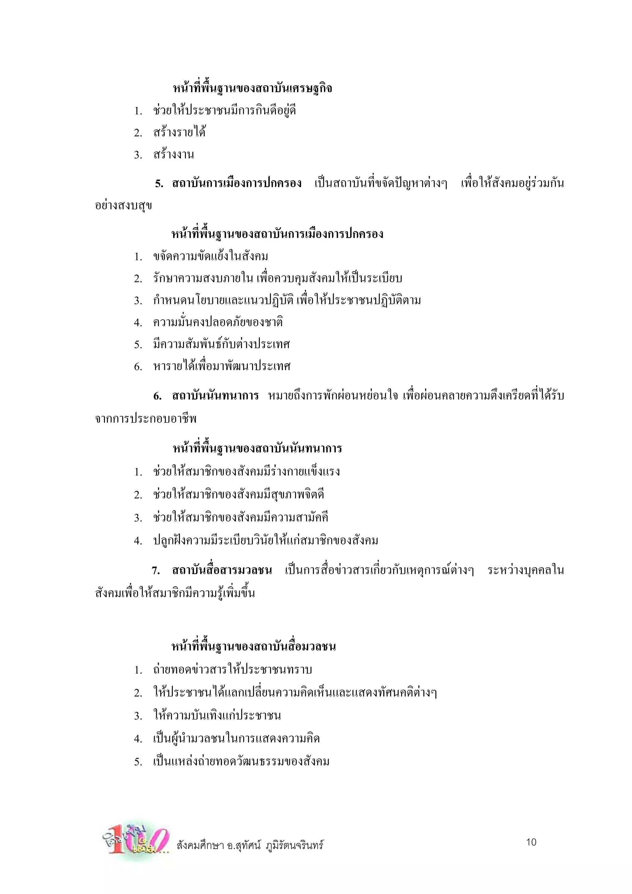 หนาที่พื้นฐานของสถาบันเศรษฐกิจ
       1. ชวยใหประชาชนมีการกินดีอยูดี
       2. สรางรายได
       3. สรางงาน
              5. สถาบันการเมืองการปกครอง เปนสถาบันที่ขจัดปญหาตางๆ เพื่อใหสังคมอยูรวมกัน
อยางสงบสุข
                  หนาที่พื้นฐานของสถาบันการเมืองการปกครอง
       1.     ขจัดความขัดแยงในสังคม
       2.     รักษาความสงบภายใน เพื่อควบคุมสังคมใหเปนระเบียบ
       3.     กําหนดนโยบายและแนวปฏิบติ เพื่อใหประชาชนปฏิบัติตาม
                                         ั
       4.     ความมั่นคงปลอดภัยของชาติ
       5.     มีความสัมพันธกับตางประเทศ
       6.     หารายไดเพื่อมาพัฒนาประเทศ
          6. สถาบันนันทนาการ หมายถึงการพักผอนหยอนใจ เพื่อผอนคลายความตึงเครียดที่ไดรับ
จากการประกอบอาชีพ
                  หนาที่พื้นฐานของสถาบันนันทนาการ
       1.     ชวยใหสมาชิกของสังคมมีรางกายแข็งแรง
       2.     ชวยใหสมาชิกของสังคมมีสุขภาพจิตดี
       3.     ชวยใหสมาชิกของสังคมมีความสามัคคี
       4.     ปลูกฝงความมีระเบียบวินัยใหแกสมาชิกของสังคม
            7. สถาบันสื่อสารมวลชน เปนการสื่อขาวสารเกี่ยวกับเหตุการณตางๆ ระหวางบุคคลใน
สังคมเพื่อใหสมาชิกมีความรูเพิ่มขึ้น


                  หนาที่พื้นฐานของสถาบันสื่อมวลชน
       1.     ถายทอดขาวสารใหประชาชนทราบ
       2.     ใหประชาชนไดแลกเปลี่ยนความคิดเห็นและแสดงทัศนคติตางๆ
       3.     ใหความบันเทิงแกประชาชน
       4.     เปนผูนํามวลชนในการแสดงความคิด
       5.     เปนแหลงถายทอดวัฒนธรรมของสังคม



                  สังคมศึกษา อ.สุทัศน ภูมิรัตนจรินทร                               10
 