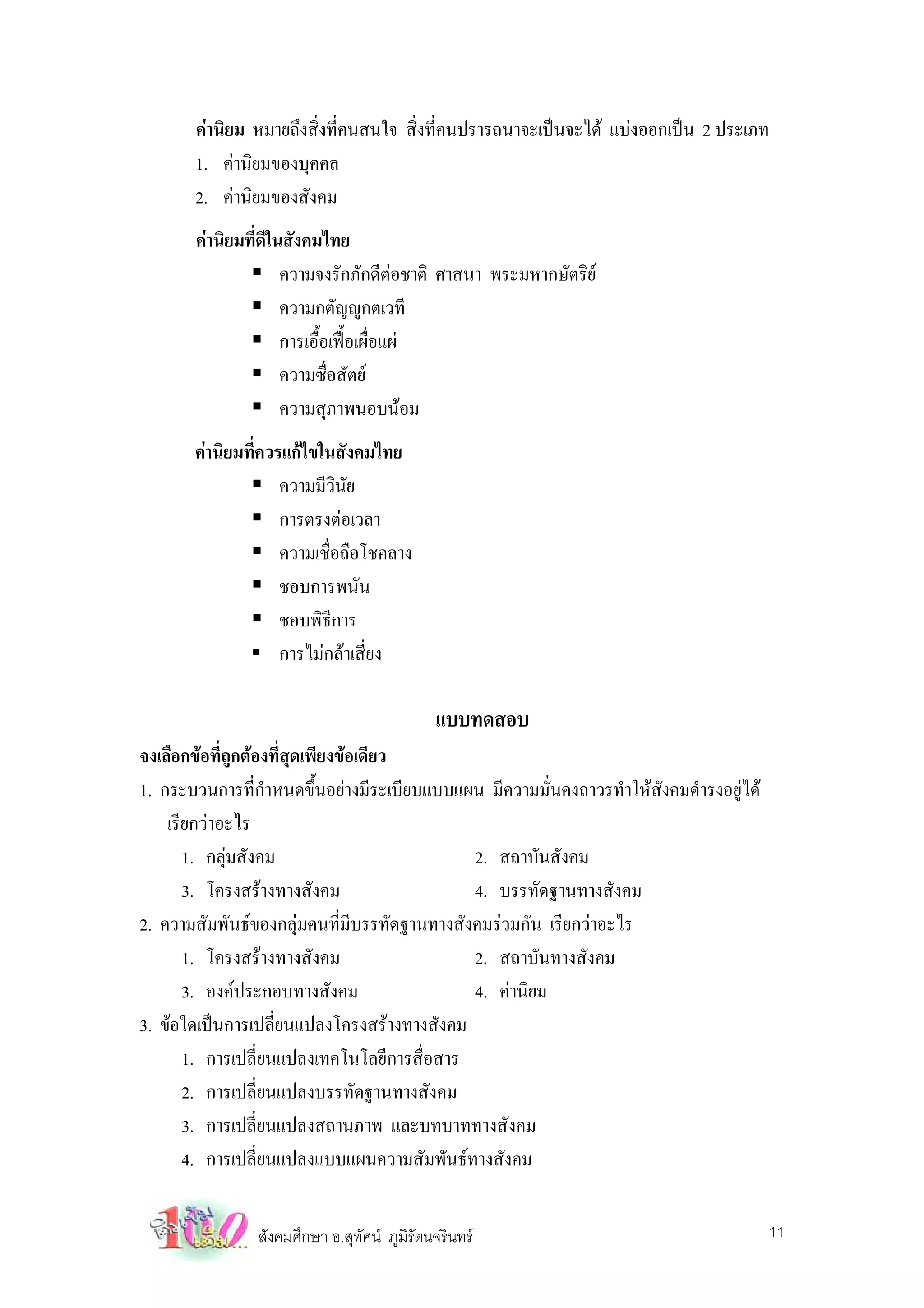 คานิยม หมายถึงสิ่งที่คนสนใจ สิ่งที่คนปรารถนาจะเปนจะได แบงออกเปน 2 ประเภท
       1. คานิยมของบุคคล
       2. คานิยมของสังคม
       คานิยมที่ดีในสังคมไทย
                     ความจงรักภักดีตอชาติ ศาสนา พระมหากษัตริย
                     ความกตัญูกตเวที
                     การเอื้อเฟอเผื่อแผ
                     ความซื่อสัตย
                     ความสุภาพนอบนอม
       คานิยมที่ควรแกไขในสังคมไทย
                    ความมีวินัย
                    การตรงตอเวลา
                    ความเชื่อถือโชคลาง
                    ชอบการพนัน
                    ชอบพิธีการ
                    การไมกลาเสี่ยง

                                             แบบทดสอบ
จงเลือกขอที่ถูกตองที่สุดเพียงขอเดียว
1. กระบวนการที่กําหนดขึ้นอยางมีระเบียบแบบแผน มีความมั่นคงถาวรทําใหสงคมดํารงอยูได
                                                                     ั
    เรียกวาอะไร
       1. กลุมสังคม                         2. สถาบันสังคม
       3. โครงสรางทางสังคม                  4. บรรทัดฐานทางสังคม
2. ความสัมพันธของกลุมคนที่มีบรรทัดฐานทางสังคมรวมกัน เรียกวาอะไร
       1. โครงสรางทางสังคม                  2. สถาบันทางสังคม
       3. องคประกอบทางสังคม                 4. คานิยม
3. ขอใดเปนการเปลี่ยนแปลงโครงสรางทางสังคม
       1. การเปลี่ยนแปลงเทคโนโลยีการสื่อสาร
       2. การเปลี่ยนแปลงบรรทัดฐานทางสังคม
       3. การเปลี่ยนแปลงสถานภาพ และบทบาททางสังคม
       4. การเปลี่ยนแปลงแบบแผนความสัมพันธทางสังคม


                สังคมศึกษา อ.สุทัศน ภูมิรัตนจรินทร                                   11
 