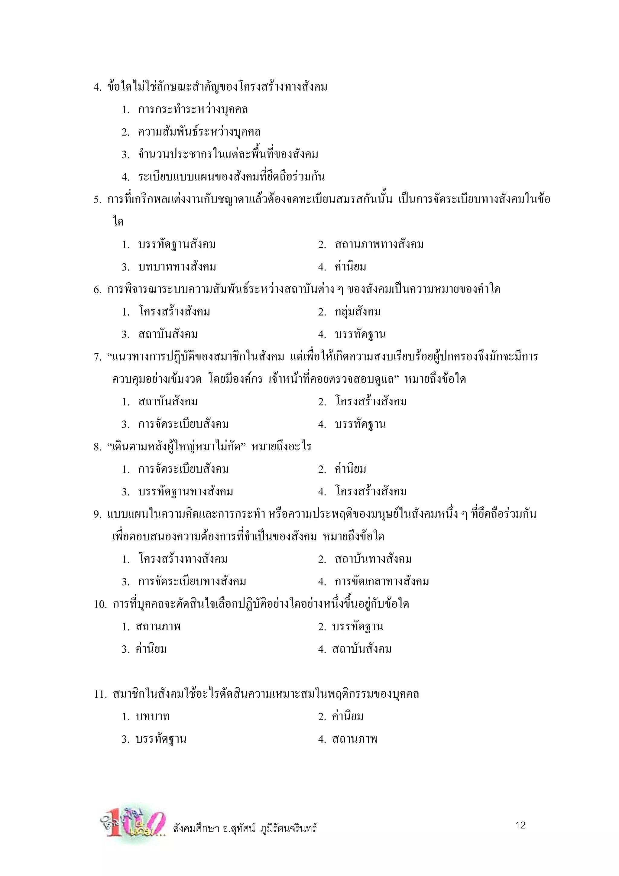 4. ขอใดไมใชลักษณะสําคัญของโครงสรางทางสังคม
       1. การกระทําระหวางบุคคล
       2. ความสัมพันธระหวางบุคคล
       3. จํานวนประชากรในแตละพื้นที่ของสังคม
       4. ระเบียบแบบแผนของสังคมที่ยึดถือรวมกัน
5. การที่เกริกพลแตงงานกับชญาดาแลวตองจดทะเบียนสมรสกันนั้น เปนการจัดระเบียบทางสังคมในขอ
    ใด
       1. บรรทัดฐานสังคม                       2. สถานภาพทางสังคม
       3. บทบาททางสังคม                        4. คานิยม
6. การพิจารณาระบบความสัมพันธระหวางสถาบันตาง ๆ ของสังคมเปนความหมายของคําใด
       1. โครงสรางสังคม                       2. กลุมสังคม
       3. สถาบันสังคม                          4. บรรทัดฐาน
7. “แนวทางการปฏิบัติของสมาชิกในสังคม แตเพื่อใหเกิดความสงบเรียบรอยผูปกครองจึงมักจะมีการ
    ควบคุมอยางเขมงวด โดยมีองคกร เจาหนาที่คอยตรวจสอบดูแล” หมายถึงขอใด
       1. สถาบันสังคม                          2. โครงสรางสังคม
       3. การจัดระเบียบสังคม                   4. บรรทัดฐาน
8. “เดินตามหลังผูใหญหมาไมกัด” หมายถึงอะไร
       1. การจัดระเบียบสังคม                   2. คานิยม
       3. บรรทัดฐานทางสังคม                    4. โครงสรางสังคม
9. แบบแผนในความคิดและการกระทํา หรือความประพฤติของมนุษยในสังคมหนึ่ง ๆ ที่ยึดถือรวมกัน
    เพือตอบสนองความตองการที่จําเปนของสังคม หมายถึงขอใด
       ่
       1. โครงสรางทางสังคม                    2. สถาบันทางสังคม
       3. การจัดระเบียบทางสังคม                4. การขัดเกลาทางสังคม
10. การทีบคคลจะตัดสินใจเลือกปฏิบัติอยางใดอยางหนึ่งขึ้นอยูกับขอใด
          ่ ุ
       1. สถานภาพ                              2. บรรทัดฐาน
       3. คานิยม                              4. สถาบันสังคม

11. สมาชิกในสังคมใชอะไรตัดสินความเหมาะสมในพฤติกรรมของบุคคล
     1. บทบาท                             2. คานิยม
     3. บรรทัดฐาน                         4. สถานภาพ




               สังคมศึกษา อ.สุทัศน ภูมิรัตนจรินทร                               12
 