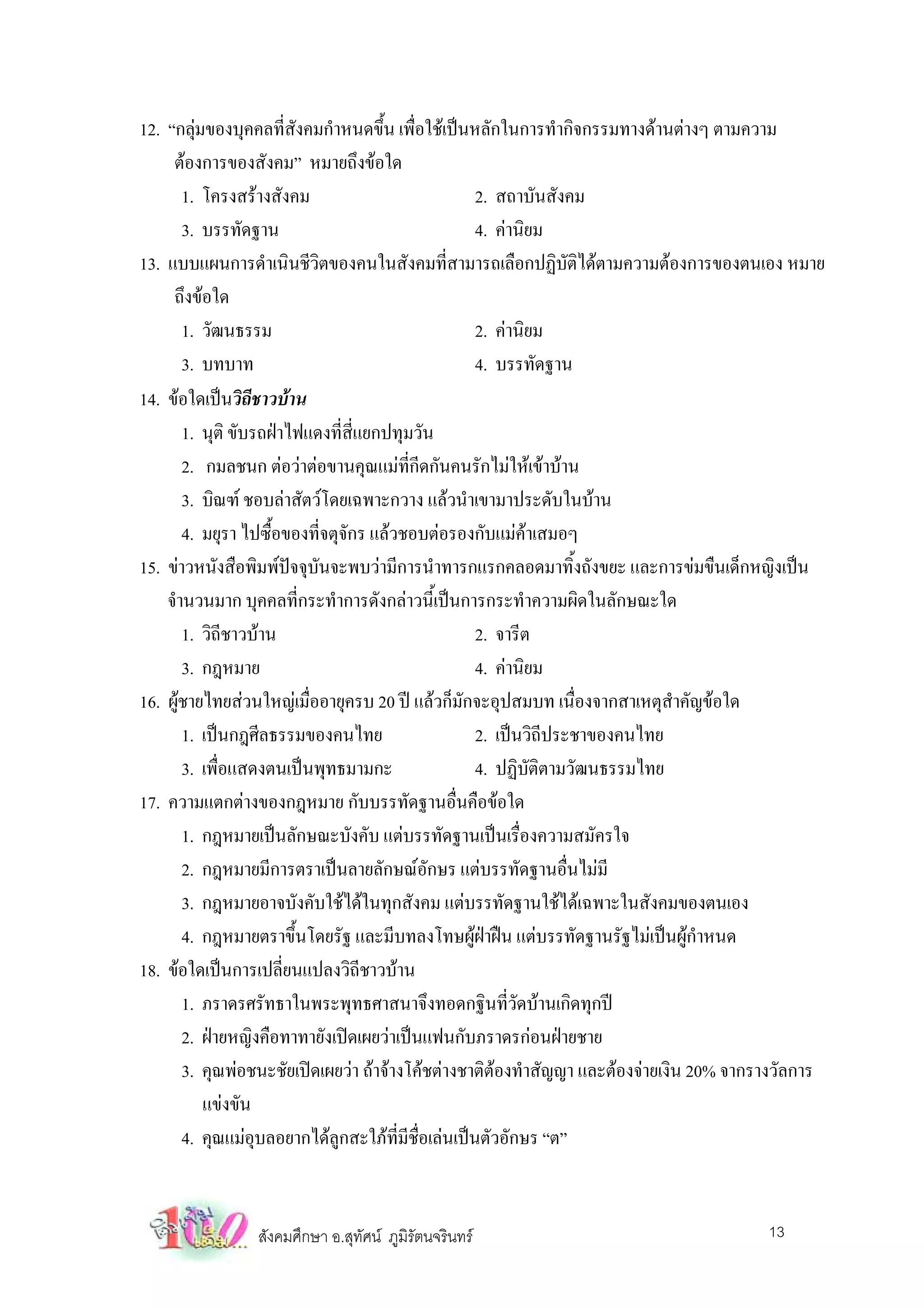 12. “กลุมของบุคคลที่สังคมกําหนดขึ้น เพื่อใชเปนหลักในการทํากิจกรรมทางดานตางๆ ตามความ
          
     ตองการของสังคม” หมายถึงขอใด
        1. โครงสรางสังคม                            2. สถาบันสังคม
        3. บรรทัดฐาน                                 4. คานิยม
13. แบบแผนการดําเนินชีวิตของคนในสังคมที่สามารถเลือกปฏิบัติไดตามความตองการของตนเอง หมาย
     ถึงขอใด
        1. วัฒนธรรม                                  2. คานิยม
        3. บทบาท                                     4. บรรทัดฐาน
14. ขอใดเปนวิถชาวบาน
                    ี
        1. นุติ ขับรถฝาไฟแดงที่สี่แยกปทุมวัน
        2. กมลชนก ตอวาตอขานคุณแมที่กีดกันคนรักไมใหเขาบาน
        3. บิณฑ ชอบลาสัตวโดยเฉพาะกวาง แลวนําเขามาประดับในบาน
        4. มยุรา ไปซื้อของที่จตุจักร แลวชอบตอรองกับแมคาเสมอๆ
15. ขาวหนังสือพิมพปจจุบันจะพบวามีการนําทารกแรกคลอดมาทิ้งถังขยะ และการขมขืนเด็กหญิงเปน
    จํานวนมาก บุคคลที่กระทําการดังกลาวนี้เปนการกระทําความผิดในลักษณะใด
        1. วิถีชาวบาน                               2. จารีต
        3. กฎหมาย                                    4. คานิยม
16. ผูชายไทยสวนใหญเมื่ออายุครบ 20 ป แลวก็มักจะอุปสมบท เนื่องจากสาเหตุสาคัญขอใด
                                                                               ํ
        1. เปนกฎศีลธรรมของคนไทย                     2. เปนวิถีประชาของคนไทย
        3. เพื่อแสดงตนเปนพุทธมามกะ                  4. ปฏิบัติตามวัฒนธรรมไทย
17. ความแตกตางของกฎหมาย กับบรรทัดฐานอื่นคือขอใด
        1. กฎหมายเปนลักษณะบังคับ แตบรรทัดฐานเปนเรื่องความสมัครใจ
        2. กฎหมายมีการตราเปนลายลักษณอักษร แตบรรทัดฐานอื่นไมมี
        3. กฎหมายอาจบังคับใชไดในทุกสังคม แตบรรทัดฐานใชไดเฉพาะในสังคมของตนเอง
        4. กฎหมายตราขึ้นโดยรัฐ และมีบทลงโทษผูฝาฝน แตบรรทัดฐานรัฐไมเปนผูกําหนด
18. ขอใดเปนการเปลี่ยนแปลงวิถีชาวบาน
        1. ภราดรศรัทธาในพระพุทธศาสนาจึงทอดกฐินที่วัดบานเกิดทุกป
        2. ฝายหญิงคือทาทายังเปดเผยวาเปนแฟนกับภราดรกอนฝายชาย
        3. คุณพอชนะชัยเปดเผยวา ถาจางโคชตางชาติตองทําสัญญา และตองจายเงิน 20% จากรางวัลการ
            แขงขัน
        4. คุณแมอุบลอยากไดลูกสะใภที่มีชื่อเลนเปนตัวอักษร “ต”


                สังคมศึกษา อ.สุทัศน ภูมิรัตนจรินทร                                     13
 
