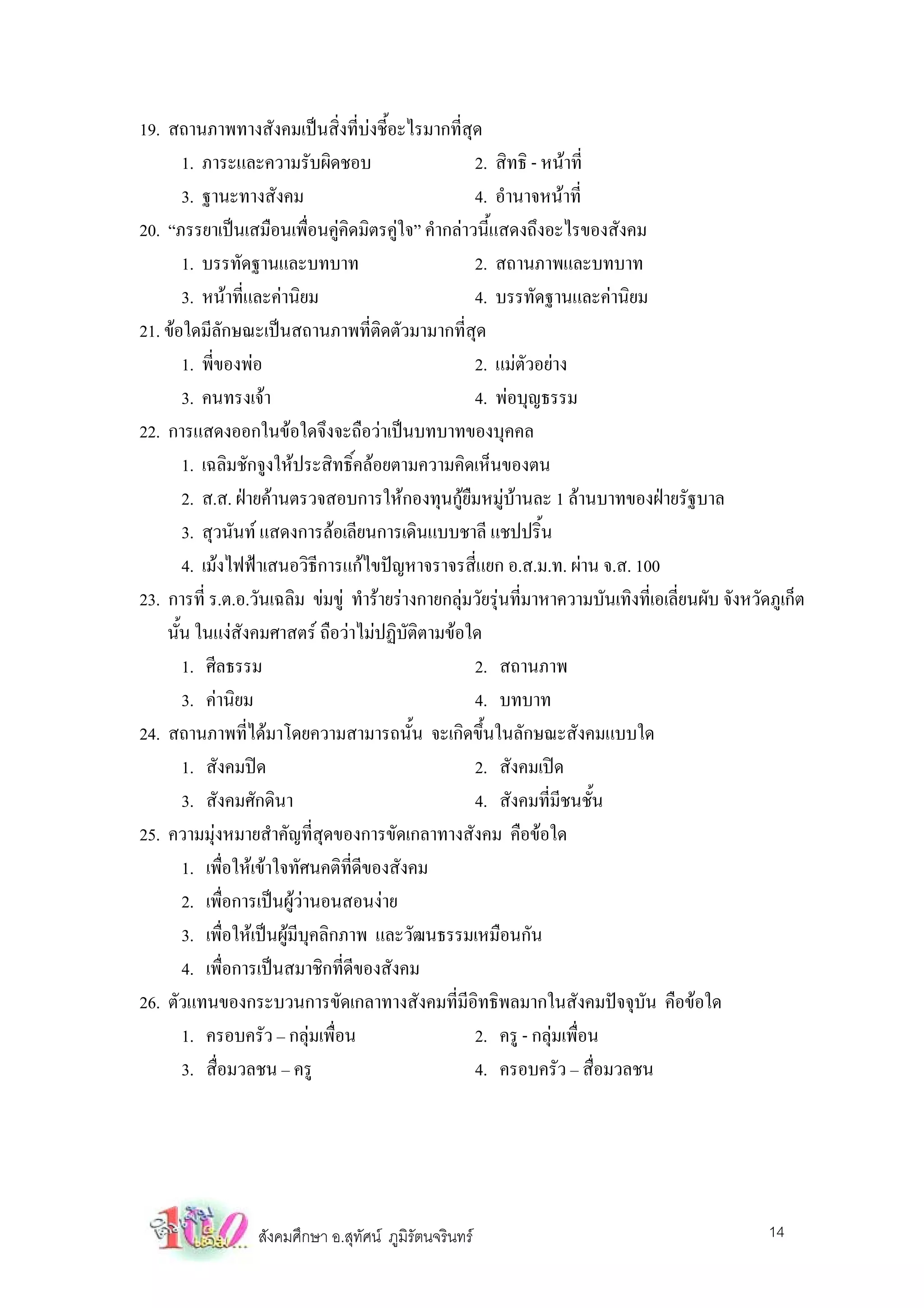 19. สถานภาพทางสังคมเปนสิ่งที่บงชี้อะไรมากที่สุด
         1. ภาระและความรับผิดชอบ                      2. สิทธิ - หนาที่
         3. ฐานะทางสังคม                              4. อํานาจหนาที่
20. “ภรรยาเปนเสมือนเพื่อนคูคิดมิตรคูใจ” คํากลาวนี้แสดงถึงอะไรของสังคม
         1. บรรทัดฐานและบทบาท                         2. สถานภาพและบทบาท
         3. หนาที่และคานิยม                         4. บรรทัดฐานและคานิยม
21. ขอใดมีลักษณะเปนสถานภาพที่ติดตัวมามากที่สุด
         1. พี่ของพอ                                 2. แมตัวอยาง
         3. คนทรงเจา                                 4. พอบุญธรรม
22. การแสดงออกในขอใดจึงจะถือวาเปนบทบาทของบุคคล
         1. เฉลิมชักจูงใหประสิทธิ์คลอยตามความคิดเห็นของตน
         2. ส.ส. ฝายคานตรวจสอบการใหกองทุนกูยมหมูบานละ 1 ลานบาทของฝายรัฐบาล
                                                    ื
         3. สุวนันท แสดงการลอเลียนการเดินแบบชาลี แชปปริ้น
         4. เมงไฟฟาเสนอวิธีการแกไขปญหาจราจรสี่แยก อ.ส.ม.ท. ผาน จ.ส. 100
23. การที่ ร.ต.อ.วันเฉลิม ขมขู ทํารายรางกายกลุมวัยรุนที่มาหาความบันเทิงที่เอเลี่ยนผับ จังหวัดภูเก็ต
    นัน ในแงสังคมศาสตร ถือวาไมปฏิบัติตามขอใด
       ้
         1. ศีลธรรม                                   2. สถานภาพ
         3. คานิยม                                   4. บทบาท
24. สถานภาพที่ไดมาโดยความสามารถนั้น จะเกิดขึ้นในลักษณะสังคมแบบใด
         1. สังคมปด                                  2. สังคมเปด
         3. สังคมศักดินา                              4. สังคมที่มีชนชั้น
25. ความมุงหมายสําคัญที่สุดของการขัดเกลาทางสังคม คือขอใด
         1. เพือใหเขาใจทัศนคติที่ดีของสังคม
                  ่
         2. เพือการเปนผูวานอนสอนงาย
                ่
         3. เพื่อใหเปนผูมีบคลิกภาพ และวัฒนธรรมเหมือนกัน
                              ุ
         4. เพื่อการเปนสมาชิกที่ดีของสังคม
26. ตัวแทนของกระบวนการขัดเกลาทางสังคมที่มีอิทธิพลมากในสังคมปจจุบัน คือขอใด
         1. ครอบครัว – กลุมเพื่อน                    2. ครู - กลุมเพื่อน
         3. สื่อมวลชน – ครู                           4. ครอบครัว – สื่อมวลชน




                  สังคมศึกษา อ.สุทัศน ภูมิรัตนจรินทร                                             14
 
