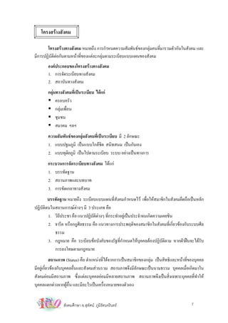 โครงสรางสังคม

       โครงสรางทางสังคม หมายถึง การกําหนดความสัมพันธของกลุมคนที่มารวมตัวกันในสังคม และ
มีการปฏิบัติตอกันตามหนาที่ของแตละกลุมตามระเบียบแบบแผนของสังคม
        องคประกอบของโครงสรางทางสังคม
        1. การจัดระเบียบทางสังคม
        2. สถาบันทางสังคม
        กลุมทางสังคมที่เปนระเบียบ ไดแก
             ครอบครัว
             กลุมเพื่อน
             ชุมชน
             สมาคม ฯลฯ
        ความสัมพันธของกลุมสังคมที่เปนระเบียบ มี 2 ลักษณะ
        1. แบบปฐมภูมิ เปนแบบใกลชิด สนิทสนม เปนกันเอง
        2. แบบทุตยภูมิ เปนไปตามระเบียบ ระบบ อยางเปนทางการ
                  ิ
       กระบวนการจัดระเบียบทางสังคม ไดแก
       1. บรรทัดฐาน
       2. สถานภาพและบทบาท
       3. การขัดเกลาทางสังคม
        บรรทัดฐาน หมายถึง ระเบียบแบบแผนที่สังคมกําหนดไว เพื่อใหสมาชิกในสังคมยึดถือเปนหลัก
ปฏิบัติตนในสถานการณตางๆ มี 3 ประเภท คือ
        1. วิถประชา คือ แนวปฏิบัติตางๆ ที่กระทําอยูเปนประจําจนเกิดความเคยชิน
              ี
        2. จารีต หรือกฎศีลธรรม คือ แนวทางการประพฤติของสมาชิกในสังคมที่เกี่ยวของกับระบบศีล
           ธรรม
        3. กฎหมาย คือ ระเบียบขอบังคับของรัฐที่กําหนดใหบุคคลตองปฏิบัติตาม หากฝาฝนจะไดรับ
           การลงโทษตามกฎหมาย
            สถานภาพ (Status) คือ ตําแหนงที่ไดจากการเปนสมาชิกของกลุม เปนสิทธิและหนาที่ของบุคคล
มีอยูเ กียวของกับบุคคลอื่นและสังคมสวนรวม สถานภาพจึงมีลักษณะเปนนามธรรม บุคคลเมื่อเกิดมาใน
          ่
สังคมยอมมีสถานภาพ ซึ่งแตละบุคคลยอมมีหลายสถานภาพ สถานภาพจึงเปนสิ่งเฉพาะบุคคลที่ทําให
บุคคลแตกตางจากผูอื่น และมีอะไรเปนเครื่องหมายของตัวเอง


                 สังคมศึกษา อ.สุทัศน ภูมิรัตนจรินทร                                      7
 