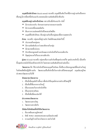 มนุษยเปนสัตวสังคม (Social animal) หมายถึง มนุษยเปนสัตวโลกที่มีการอยูรวมกันเปนพวก
เปนหมู มีการพึ่งพาซึ่งกันและกัน ตลอดจนมีความสัมพันธเกี่ยวของกัน
        มนุษยตองอยูรวมกันเปนสังคม เพราะตองพึ่งกันและกัน ดังนี้
            มีการแตงงานกัน ทําตามความสามารถและความถนัด
            มีการแลกเปลี่ยนผลผลิตกัน
            ตองการความปลอดภัยในชีวิตและทรัพยสิน
            มนุษยเปนสัตวสังคม ตองอยูรวมกันเปนหมูคณะเพื่อความสุขทางใจ
       สังคม หมายถึง กลุมคนที่อยูรวมกัน โดยมีลักษณะดังตอไปนี้
           ประกอบดวยกลุมคน
           มีความสัมพันธระหวางสมาชิกภายในกลุม
           มีอาณาเขตที่แนนอน
           มีระเบียบกฎเกณฑ และลักษณะการดําเนินชีวิตในแบบเดียวกัน
           มีจดมุงหมายไปในแนวทางเดียวกัน
              ุ 
       ฝูงชน (Crowd) หมายถึง กลุมคนที่มารวมตัวกันเพื่อจุดประสงคใด จุดประสงคหนึ่ง เมื่อเสร็จ
สินจุดประสงคแลวก็แยกยายจากกันไป โดยขาดความสัมพันธกันอยางตอเนื่อง
  ้
       วัฒนธรรม คือ วิถีการดําเนินชีวิตของมนุษยในสังคม ซึ่งเปนระเบียบกฎเกณฑที่คนสวนใหญ
ในสังคมยึดถือปฏิบัติรวมกัน วัฒนธรรมเปนสิ่งจําเปนในการดํารงชีวตของมนุษย มนุษยจะอยูโดย
                                                                 ิ
ปราศจากวัฒนธรรมไมได
        ลักษณะของวัฒนธรรม
        1. เปนสิ่งที่มนุษยสรางขึ้นมา เพื่อชวยใหมนุษยสามารถดํารงชีวตอยูได
                                                                        ิ
        2. เปนสิ่งที่ไดมาจากการเรียนรู
        3. เปนแบบแผนในการดําเนินชีวิต
        4. เปนมรดกทางสังคม
        5. เปนสิ่งที่เปลี่ยนแปลงได
       ประเภทของวัฒนธรรม
       1. วัฒนธรรมทางวัตถุ
       2. วัฒนธรรมทางจิตใจ
        ปจจัยหรืออิทธิพลที่กอใหเกิดวัฒนธรรม
        1. สิงแวดลอมทางภูมิศาสตร
              ่
        2. ลัทธิ ศาสนา ตลอดจนขนบธรรมเนียมประเพณี
        3. ความเจริญกาวหนาทางวิทยาการ เทคโนโลยี


                 สังคมศึกษา อ.สุทศน ภูมิรัตนจรินทร
                                 ั                                                             2
 