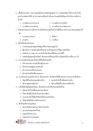 6. เมือเดือนเมษายน 2546 อุณหภูมในประเทศอินเดียสูงถึง 45 องศาเซลเซียส มีประชาชนในรัฐ
      ่                                ิ
   อุตรประเทศตายไปถึง 58 คน เหตุการณดังกลาวนี้แสดงวามนุษยเกิดปญหาเกี่ยวกับความตองการ
   ดานใด
        1. ความตองการทางรางกาย                   2. ความตองการทางจิตใจ
        3. ความตองการทางสังคม                     4. ความตองการทางวัฒนธรรม
7. สังคมตอบสนองความตองการทางจิตใจของมนุษยในเรื่องใดที่เปนความปรารถนาของมนุษยมากที่
    สุด
        1. ความสะดวกสบาย                           2. ปจจัย 4
        3. ความรัก                                 4. การศึกษา
8. ขอใดเปนลักษณะสังคม
        1. การประชุมคณะรัฐมนตรีสัญจรที่จังหวัดสุราษฎรธานี
        2. ผูนาเอเปก 21 เขตเศรษฐกิจเขาชมขบวนเรือพยุหยาตราที่รัฐบาลจัดใหชม
              ํ
        3. นักกีฬากวา 5,000 คน ลงแขงขันกีฬาซีเกมสที่เวียดนามในปนี้
        4. แพทยหญิงคุณหญิงพรทิพย เขาชมคอนเสิรตของเบิรด ธงไชยตอเนื่องมาเปนเวลา 5 ป
9. การรวมกลุมในลักษณะใดตอไปนี้จัดเปนสังคมได
        1. มีประชากรจํานวนหนึ่งทั้งหญิงและชาย
        2. มีคนสวนใหญพูดภาษาเดียวกัน
        3. มีการปกครองเปนของตนเอง
        4. มีการดําเนินชีวิตเปนของตนเอง
10. หากสังคมของมนุษยหนวยแรก คือครอบครัว ขอใดมีหนาที่ที่แสดงออกวาครอบครัวคือสังคม
        1. มีญาติพี่นองพอแมลูกอยูครบถวน     2. ทุกคนมีหนาที่รับผิดชอบรวมกัน
        3. มีภาษาพูดอยางเดียวกัน                4. มีสถานที่อยูเปนหลักแหลงเดียวกัน
11. หนาที่ที่สําคัญที่สุดของสังคม ซึ่งจะตองกระทําใหแกสมาชิกคือขอใด
        1. ผลิตสมาชิกใหมเพื่อทดแทนสมาชิกเกา
        2. ใหสมาชิกรูจักปรับตัวกับสภาพแวดลอม
        3. อบรมสมาชิกใหรูจักสิทธิหนาที่ของคนตอสังคม
        4. ใหสมาชิกรูจักมีการผลิตและบริการ
12. ขอใดไมเขาขายกลุมสังคม
        1. สมาคมนิสิตเกาจุฬาลงกรณมหาวิทยาลัย
        2. ชมรมสนับสนุนสินคาไทย
        3. กลุมแมบานทหารบก
        4. กลุมคนในโรงภาพยนตร

                สังคมศึกษา อ.สุทศน ภูมิรัตนจรินทร
                                ั                                                        4
 