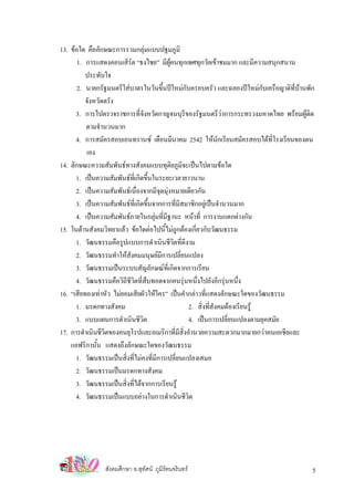 13. ขอใด คือลักษณะการรวมกลุมแบบปฐมภูมิ
       1. การแสดงคอนเสิรต “ธงไชย” มีผคนทุกเพศทุกวัยเขาชมมาก และมีความสนุกสนาน
                                           ู
          ประทับใจ
       2. นายกรัฐมนตรีใสบาตรในวันขึ้นปใหมกับครอบครัว และฉลองปใหมกับเครือญาติที่บานพัก
          จังหวัดตรัง
      3. การไปตรวจราชการที่จังหวัดกาญจนบุรีของรัฐมนตรีวาการกระทรวงมหาดไทย พรอมผูติด
                                                                
          ตามจํานวนมาก
      4. การสมัครสอบเอนทรานซ เดือนมีนาคม 2542 ใหนักเรียนสมัครสอบไดที่โรงเรียนของตน
          เอง
14. ลักษณะความสัมพันธทางสังคมแบบทุติยภูมจะเปนไปตามขอใด
                                                ิ
      1. เปนความสัมพันธที่เกิดขึ้นในระยะเวลายาวนาน
      2. เปนความสัมพันธเนื่องจากมีจุดมุงหมายเดียวกัน
      3. เปนความสัมพันธท่เี กิดขึนจากการที่มีสมาชิกอยูเปนจํานวนมาก
                                   ้
      4. เปนความสัมพันธภายในกลุมที่มีฐานะ หนาที่ การงานแตกตางกัน
15. ในดานสังคมวิทยาแลว ขอใดตอไปนี้ไมถูกตองเกี่ยวกับวัฒนธรรม
      1. วัฒนธรรมคือรูปแบบการดําเนินชีวิตที่ดีงาม
      2. วัฒนธรรมทําใหสังคมมนุษยมีการเปลี่ยนแปลง
      3. วัฒนธรรมเปนระบบสัญลักษณที่เกิดจากการเรียน
      4. วัฒนธรรมคือวิถีชวิตที่สืบทอดจากคนรุนหนึ่งไปยังอีกรุนหนึ่ง
                          ี
16. “เสียทองเทาหัว ไมยอมเสียผัวใหใคร” เปนคํากลาวที่แสดงลักษณะใดของวัฒนธรรม
      1. มรดกทางสังคม                             2. สิ่งที่สังคมตองเรียนรู
      3. แบบแผนการดําเนินชีวิต                    4. เปนการเปลี่ยนแปลงตามยุคสมัย
17. การดําเนินชีวิตของคนยุโรปและอเมริกาที่มีสิ่งอํานวยความสะดวกมากมายกวาคนเอเชียและ
    แอฟริกานั้น แสดงถึงลักษณะใดของวัฒนธรรม
      1. วัฒนธรรมเปนสิ่งที่ไมคงที่มการเปลี่ยนแปลงเสมอ
                                     ี
      2. วัฒนธรรมเปนมรดกทางสังคม
      3. วัฒนธรรมเปนสิ่งที่ไดจากการเรียนรู
      4. วัฒนธรรมเปนแบบอยางในการดําเนินชีวิต




                สังคมศึกษา อ.สุทศน ภูมิรัตนจรินทร
                                ั                                                         5
 