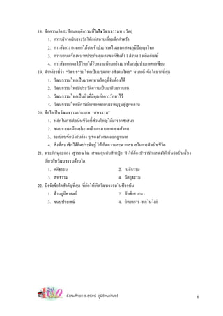 18. ขอความใดสะทอนพฤติกรรมที่ไมใชวฒนธรรมทางวัตถุ
                                           ั
       1. การบริจาคเงินรางวัลใหแกสถานเลี้ยงเด็กกําพรา
       2. การสงกระทงดอกไมสดเขาประกวดในงานแสดงภูมิปญญาไทย
       3. การมอบเครื่องหมายประกันคุณภาพแกสินคา 1 ตําบล 1 ผลิตภัณฑ
       4. การสงออกผลไมไทยไดรบความนิยมอยางมากในกลุมประเทศอาเซียน
                                     ั
19. คํากลาวที่วา “วัฒนธรรมไทยเปนมรดกทางสังคมไทย” หมายถึงขอใดมากที่สด    ุ
       1. วัฒนธรรมไทยเปนมรดกทางวัตถุที่จบตองได
                                               ั
       2. วัฒนธรรมไทยมีประวัติความเปนมาอันยาวนาน
       3. วัฒนธรรมไทยเปนสิ่งที่มคุณคาควรรักษาไว
                                   ี
       4. วัฒนธรรมไทยมีการถายทอดจากบรรพบุรุษสูลูกหลาน
20. ขอใดเปนวัฒนธรรมประเภท “สหธรรม”
       1. หลักในการดําเนินชีวิตที่สวนใหญไดมาจากศาสนา
       2. ขนบธรรมเนียมประเพณี และมารยาททางสังคม
       3. ระเบียบขอบังคับตาง ๆ ของสังคมและกฎหมาย
       4. สิ่งที่สมาชิกไดคิดประดิษฐ ใหเกิดความสะดวกสบายในการดําเนินชีวิต
21. พระภิกษุละออง สุวรรณโณ เสพเมถุนกับสีกาปุย ทําใหตองปาราชิกแสดงใหเห็นวาเปนเรื่อง
    เกียวกับวัฒนธรรมดานใด
       ่
       1. คติธรรม                                 2. เนติธรรม
       3. สหธรรม                                  4. วัตถุธรรม
22. ปจจัยขอใดสําคัญที่สุด ทีกอใหเกิดวัฒนธรรมในปจจุบัน
                              ่
       1. ดานภูมิศาสตร                          2. ลัทธิ-ศาสนา
         3. ขนบประเพณี                            4. วิทยาการ-เทคโนโลยี




                สังคมศึกษา อ.สุทศน ภูมิรัตนจรินทร
                                ั                                                          6
 