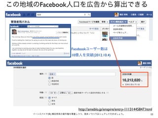 この地域のFacebook人口を広告から算出できる




                      Facebookユーザー数は
                      10億人を突破(2012.10.4)




                          http://ameblo.jp/enspire/entry-11131445847.html
    イーンスパイア(株) 横田秀珠の著作権を尊重しつつ、是非ノウハウはシェアして行きましょう。                       11
 