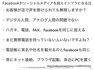 Facebookがソーシャルメディアを超えインフラになる日

・お客様が店で声を掛けられても無視しますか？

・デジタル人間、アナログ人間の問題でない

・ハガキ、電話、FAX、Facebookを同じに捉える

・まだ携帯電話を持っていない人いないですよね？

・電話帳に実名や社名を載せるのとFacebookも同じ

・常にネット接続、ブラウザ起動、身近にPCを置く
                           http://ameblo.jp/enspire/entry-11163007165.html
     イーンスパイア(株) 横田秀珠の著作権を尊重しつつ、是非ノウハウはシェアして行きましょう。                      12
 