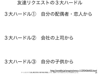 友達リクエストの３大ハードル

３大ハードル① 自分の配偶者・恋人から




３大ハードル② 会社の上司から




３大ハードル③ 自分の子供から
                         http://ameblo.jp/enspire/entry-11293436435.html
   イーンスパイア(株) 横田秀珠の著作権を尊重しつつ、是非ノウハウはシェアして行きましょう。                      24
 