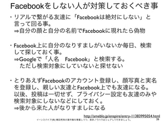 Facebookをしない人が対策しておくべき事
・リアルで繋がる友達に「Facebookは絶対にしない」と
 言って回る事。
  自分の顔と自分の名前でFacebookに現れたら偽物

・Facebook上に自分のなりすましがいないか毎日、検索
 して探しておく事。
  Googleで「人名 Facebook」と検索する。
  ただし検索対象にしていないと探せない

・とりあえずFacebookのアカウント登録し、顔写真と実名
 を登録し、親しい友達とFacebook上でも友達になる。
 以後、投稿は一切せず、プライバシー設定も友達のみや
 検索対象にしないなどにしておく。
  後から来た人がなりすましになる
                           http://ameblo.jp/enspire/entry-11383995054.html
     イーンスパイア(株) 横田秀珠の著作権を尊重しつつ、是非ノウハウはシェアして行きましょう。                     26
 