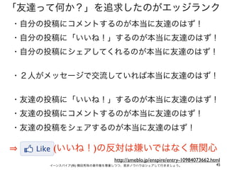 「友達って何か？」を追求したのがエッジランク
・自分の投稿にコメントするのが本当に友達のはず！
・自分の投稿に「いいね！」するのが本当に友達のはず！
・自分の投稿にシェアしてくれるのが本当に友達のはず！


・２人がメッセージで交流していれば本当に友達のはず！


・友達の投稿に「いいね！」するのが本当に友達のはず！
・友達の投稿にコメントするのが本当に友達のはず！
・友達の投稿をシェアするのが本当に友達のはず！

     (いいね！)の反対は嫌いではなく無関心
                         http://ameblo.jp/enspire/entry-10984073662.html
    イーンスパイア(株) 横田秀珠の著作権を尊重しつつ、是非ノウハウはシェアして行きましょう。                     45
 