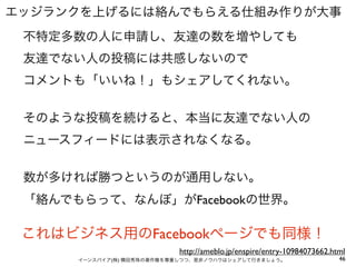 エッジランクを上げるには絡んでもらえる仕組み作りが大事
 不特定多数の人に申請し、友達の数を増やしても
 友達でない人の投稿には共感しないので
 コメントも「いいね！」もシェアしてくれない。


 そのような投稿を続けると、本当に友達でない人の
 ニュースフィードには表示されなくなる。


 数が多ければ勝つというのが通用しない。
 「絡んでもらって、なんぼ」がFacebookの世界。

 これはビジネス用のFacebookページでも同様！
                           http://ameblo.jp/enspire/entry-10984073662.html
      イーンスパイア(株) 横田秀珠の著作権を尊重しつつ、是非ノウハウはシェアして行きましょう。                     46
 