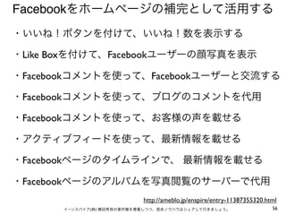 Facebookをホームページの補完として活用する
・いいね！ボタンを付けて、いいね！数を表示する

・Like Boxを付けて、Facebookユーザーの顔写真を表示

・Facebookコメントを使って、Facebookユーザーと交流する

・Facebookコメントを使って、ブログのコメントを代用

・Facebookコメントを使って、お客様の声を載せる

・アクティブフィードを使って、最新情報を載せる

・Facebookページのタイムラインで、 最新情報を載せる

・Facebookページのアルバムを写真閲覧のサーバーで代用
                           http://ameblo.jp/enspire/entry-11387355320.html
      イーンスパイア(株) 横田秀珠の著作権を尊重しつつ、是非ノウハウはシェアして行きましょう。                     56
 