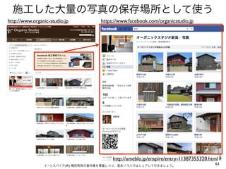 施工した大量の写真の保存場所として使う
http://www.organic-studio.jp       https://www.facebook.com/organicstudio.jp




                                        http://ameblo.jp/enspire/entry-11387355320.html
                イーンスパイア(株) 横田秀珠の著作権を尊重しつつ、是非ノウハウはシェアして行きましょう。
                                                                                     63
 