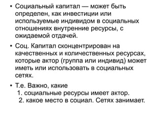 ●   Социальный капитал — может быть
    определен, как инвестиции или
    используемые индивидом в социальных
    отношениях внутренние ресурсы, с
    ожидаемой отдачей.
●   Соц. Капитал сконцентрирован на
    качественных и количественных ресурсах,
    которые актор (группа или индивид) может
    иметь или использовать в социальных
    сетях.
●   Т.е. Важно, какие
     1. социальные ресурсы имеет актор.
     2. какое место в социал. Сетях занимает.
 