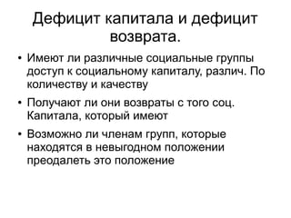 Дефицит капитала и дефицит
             возврата.
●   Имеют ли различные социальные группы
    доступ к социальному капиталу, различ. По
    количеству и качеству
●   Получают ли они возвраты с того соц.
    Капитала, который имеют
●   Возможно ли членам групп, которые
    находятся в невыгодном положении
    преодалеть это положение
 