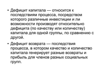●   Дефицит капитала — относится к
    последствиям процесса, посредством
    которого различные инвестиции и ли
    возможности производят относительно
    дефицита (по качеству или количеству)
    капитала для одной группы, по сравнению с
    другой.
●   Дефицит возврата — последствия
    процесса, в котором качество и количество
    капитала генерирует разные возвраты и
    прибыль для членов разных социальных
    групп.
 