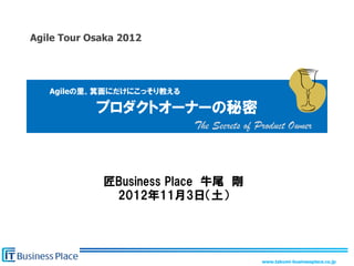 Agile Tour Osaka 2012	




   Agileの里、箕面にだけにこっそり教える

             プロダクトオーナーの秘密
                           The Secrets of Product Owner	



              匠Business  Place　牛尾　剛
               2012年11月3日（土）




                                           www.takumi-businessplace.co.jp	
 
